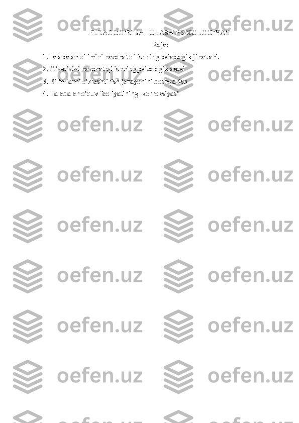 PEDAGOGIK BAHOLASH PSIXOLOGIYASI
Reja:
1.Talabalar bilimini nazorat qilishning psixologik jihatlari.
2.  O’z-o’zini nazorat qilish ning psixologik asosi
3.  Bilimlarni o’zlashtirish jarayonini boshqarish
4.  Talabalar o’quv faoliyatining  korreksiyasi 