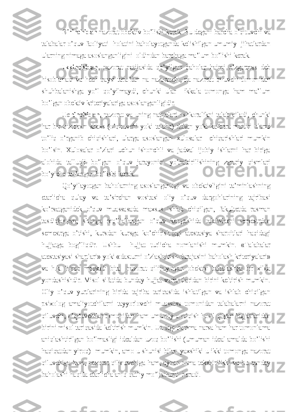 Birinchidan   nazorat   obektiv   bo ’ lishi   kerak .  Bu   degani   barcha   o ’ qituvchi   va
talabalar   o ’ quv   faoliyati     holatini   baholayotganda   kelishilgan   umumiy     jihatlardan
ularning   nimaga   asoslanganligini    oldindan   barchaga   ma ’ lum   bo ’ lishi   kerak .
Ikkinchidan ,   nazorat   natijasida   qo ’ yilgan   baholar   hajmi   o ’ zgarmas   deb
hisoblanadi   va   hech   qaysi   tarafdan   na   nazoratchi ,   na   nazorat   qiluvchi   tomonidan
shuhbalanishga   yo ’ l   qo ’ yilmaydi ,   chunki   ular     ikkala   tomonga   ham   ma ’ lum
bo ’ lgan   obektiv   kriteriyalariga   asoslanganligidir .
Uchinchidan ,   nazorat   va   uning   natijalari   oshkoralikni   talab   qiladi ,   chunki
har   bir   qiziqqon   shaxs   ( o ’ qituvchi   yoki   talaba )   dekan   yoki   kafedra   mudiri   ularni
to ’ liq   o ’ rganib   chiqishlari ,   ularga   asoslangan   xulosalar     chiqarishlari   mumkin
bo ’ lsin .   Xulosalar   o ’ zlari   uchun   ishonchli   va   jadval   ijobiy   ishlarni   har   biriga
alohida   talluqli   bo ’ lgan   o ’ quv   jarayonini   yo ’ naltirilishining   zaruriy   qismlari
bo ’ yicha   tanlangan   bo ’ lishi   kerak .
Qo ’ yilayotgan   baholarning   asoslanganligi   va   obektivligini   ta ’ minlashning
etarlicha   qulay   va   ta ’ sirchan   vositasi   oliy   o ’ quv   dargohlarining   tajribasi
ko ’ rsatganidek   o ’ quv   muassasada   maxsus   ishlab   chiqilgan ,   fakultetda   rasman
tasdiqlangan ,   shunga   mo ’ ljallangan   o ’ quv   kengashida   talabalarni   semestrdan
semestrga   o ’ tishi ,   kursdan   kursga   ko ’ chirishdagi   atestasiya   sharoitlari   haqidagi
hujjatga   bog ’ liqdir .   Ushbu     hujjat   turlicha   nomlanishi   mumkin .   « Talabalar
atestasiyasi   shartlari »  yoki  « dasturni   o ’ zlashtirish   darajasini   baholash   kriteriyalari »
va   h . k .   Biroq   maqsadi   bita     nazorat   qilinayotgan   obektni   baholashga   bir   xilda
yondashishdir .   Misol   sifatida   bunday   hujjat   variantlaridan   birini   keltirish   mumkin .
Oliy   o ’ quv   yurtlarining   birida   tajriba   tariqasida   ishlatilgan   va   ishlab   chiqilgan
psixolog   amaliyotchilarni   tayyorlovchi   muassasa   tomonidan   talabalarni   nazorat
qiluvchi ,  o ’ qituvchilar   tomonidan   ham   umumiy   qoniqish   hosil   qilgan   hujjatlaridan
birini   misol   tariqasida   keltirish   mumkin .  Undagi   hamma   narsa   ham   har   tomonlama
aniqlashtirilgan   bo ’ lmasligi   idealdan   uzoq   bo ’ lishi   ( umuman   ideal   amalda   bo ’ lishi
haqiqatdan   yiroq )    mumkin ,   amo   u   shunisi   bilan   yaxshiki   u   ikki   tomonga   nazorat
qiluvchiga   ham ,   nazorat   qilinuvchiga   ham ,   aynan   nima   tekshirilishi   va   bu   qanday
baholashi   haqida   etarlicha   aniq   qat ’ iy   mo ’ ljallarni    beradi . 