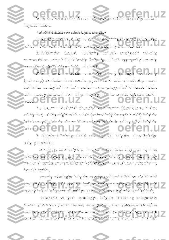 Mana   shu   talabalarning   dasturni   o ’ zlashtirish   sifatini   baholashga   talluqli
hujjatdan   parcha .
Fakultet talabalarini atesta t siyasi shartlari
1.Talabalar atestasiyasi ular o’qigan  o’quv fanining o’zlashtirish darajasiga
ko’ra,  imtihon va sinovlardagi tekshiruvlar natijalari bo’yicha o’tkaziladi.
2.O’zlashtirish   darajasi.   Talabaning   bo’lajak   amaliyotchi   psixolog
mutaxassisi   va   uning   bo’lajak   kasbiy   faoliyatiga   talluqli   tayyorgarligi   umumiy
maqsadlaridan kelib chiqqan holda  aniqlanadi. 
Shuning   uchun   imtihonda   undan   ikki   nazariy   (bilimga)     va   amaliy
(mahoratga)   qismlardan   iborat   savollarga   javob   berish   talab   qilinadi.  Agar     savol
tuzilishida  bunday bo’linish bo’lmasa doimo shunga tayyor bo’lishi kerak. Talaba
doim   nazariy   holatlarni   o’zi     bilgan   hayotiy   misollar   asosida   ko’rsatib   berishi
kerak.
Bu   dasturni   o’zlashtirish   chuqurligi   kitob   matnini   (darsliklar   va   boshqa
adabiyotlar) uslubiy to’g’ri eslab qolishi (xotirasi bo’yicha aytib berishi) bo’yicha
baholanmaydi, aksincha olingan bilimlarni amaliy holatda qo’llay bilishi bo’yicha
baholanadi.
3.   Talabalar   bilimlariga   alohida   psixologik   sikl     bo ’ yicha     o ’ quv   fanlariga
qo ’ yilgan   talablar :
-   psixologiya   tarixi   bo ’ yicha   –   imtihon   biletlari   talab   qilayotgan   hajmi   va
rakursda   psixologiya   rivojiga   yo ’ naltirilgan     aniq   bosqichini   talaba   bilishi ,   bunday
rivojlanish   qanday   amaliy   talablardan   kelib   chiqqanini   asoslash ,  tushuntira   olishini ,
isbotlab   berishi ;
-   umumiy   psixologiya   bo ’ yicha   nazariy   savollarni   bilishi   va   o ’ z   bilimini
amaliyotda   qo ’ llay   olishi   avvaldan   berilgan   amaliyot   topshirig ’ ini   bajarishi   yoki
nazariy   holatni   ko ’ rgazma   qiluvchi   yo   tasdiqlovchi   hayotdagi   misollarni   keltirish ;
-   pedagogik   va   yosh   psixologiya   bo ’ yicha   talabaning   ontogenezda
shaxsning   psixik   rivojlanishi   haqidagi   qonuniyatlarni ,  shuningdek   bolalik   chog ’ ida
bu   rivojlanishning   asosiy   bosqich   va   davrlari   yoki   tarbiya   va   ta ’ limning   psixologik
asoslari   haqida   shaxsning   psixik   rivojlanishining   umumiy   shakllarini     bilishidan 