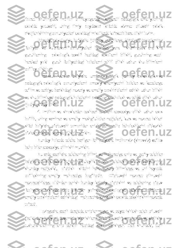 iborat .   Shuningdek   imtihon   qilinayotganda     samarali   pedagogik   amaliyotning
asosida   yotuvchi ,   uning   ilmiy   poydevori   sifatida   xizmat   qiluvchi   psixik
rivojlanishining   qonuniyatlari   asosidagi   misollarda   ko ’ rsatib   bera   olishi   lozim .
Ijtimoiy   psixologiya   bo ’ yicha   ijtimoiy   guruhlarga   kiritilgan   insonlarning
faoliyati   va   xulq - atvori   qonuniyatlari   haqidagi   yana     shuningdek   ana   shu
guruhlarning     psixologik   tavsifi   haqidagi   savollarni   bilishi ,   guruhning   xatti -
harakati   yoki     guruh   faoliyatidagi   holatlarni   tahlil   qilish   uchun   shu   bilimlarni
qo ’ llay   olishi :
-   maxsus   kurslar   bo ’ yicha   umumpsixologik   ijtimoiy   psixologik   va
pedagogik - psixologik   qonuniyatlarni   omaviy   ahamiyatini   bolalar   va   kattalarga
ta ’ lim   va   tarbiya   berishdagi   nazariy   va   amaliy   topshiriqlarini   echish   uchun   bilishi
va   shu   bilimlarni   pedagogik   holatlarini   psixologik   baholash   va   tahlil   qilish   uchun
ijodiy   qo ’ llay   olishi .
4.   Imtihon   va   sinovlardan   tashqari   talabani   atestasiya   qilish   uchun   asos
bo ’ lib ,   uning   seminar   va   amaliy   mashg ’ ulotlar   natijalari ,   kurs   va   nazorat   ishlari
sifati   bo ’ yicha   o ’ qituvchi   tomonidan   aniqlangan   oraliq   baholashlarini   o ’ tkazish
o ’ zlashtirishiga    xizmat   qilishi   mumkin .
Bunday   holatda   talaba   berilgan   fan   bo ’ yicha   imtihonsiz   ( sinovsiz )   « a ’ lo »
baho   bilan   atestasiya   qilinishi   mumkin .
Bu   erda   etarlicha   talabaning   bilimi   va   mahoratiga   aniq   va   qat’iy   talablar
belgilanadi. Shubhasiz hujjatning qulayliklari deb – talabaning o’quv faoliyatining
shunday   natijasiki,     o’qitish     sifatini   ham   nazariy   bilimlarga   va   uni   hayotda
qo’llashning   amaliy   mahoratiga   bog’liqdir.     O’qituvchi   nazorat   qilinuvchi
nazoratchilarga   oldindan   tanish   bunday   kriteriy   o’qitishni   va   talabaning   o’quv
faoliyatini   boshidan   aniq   jihatdan   yo’naltirib,psixologiya   bo’yicha   holatlarda
amaliy topshiriqlarni echishdagi  mahoratini ko’rsatish asosida tekshirishni nazarda
to’tadi.
  Hozirgacha   etarli   darajada   aniqlanmagan   va   qayta   ishlash   talab   qiluvchi
(balki   dars   jarayoni   davomida   izlanishlarni   talab   qiluvchi)   «mahorat»  va   «bilish»
tushunchalarining   aniq   tarkibi   haqidagi   savol   berishgan.   Gap   shundaki,   turli 