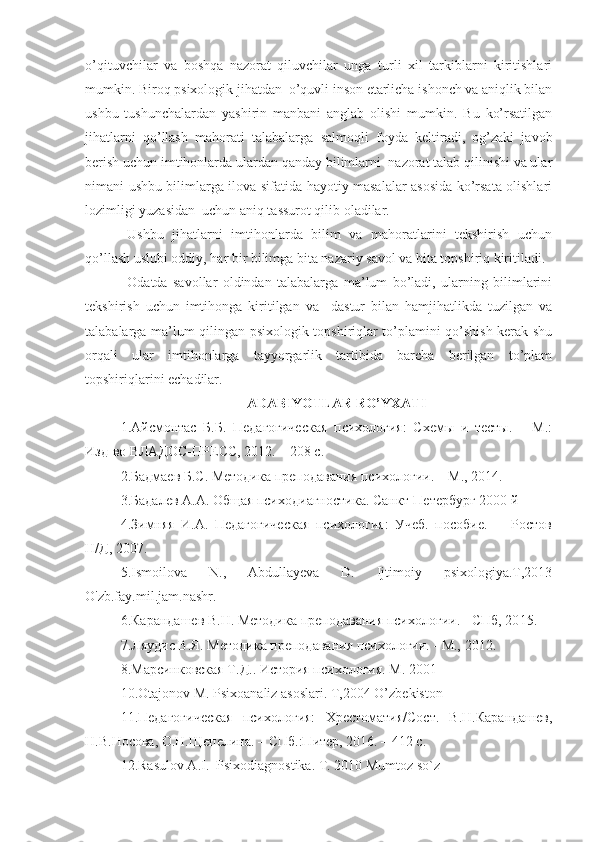 o’qituvchilar   va   boshqa   nazorat   qiluvchilar   unga   turli   xil   tarkiblarni   kiritishlari
mumkin. Biroq psixologik jihatdan  o’quvli inson etarlicha ishonch va aniqlik bilan
ushbu   tushunchalardan   yashirin   manbani   anglab   olishi   mumkin.   Bu   ko’rsatilgan
jihatlarni   qo’llash   mahorati   talabalarga   salmoqli   foyda   keltiradi,   og’zaki   javob
berish uchun imtihonlarda ulardan qanday bilimlarni  nazorat talab qilinishi va ular
nimani ushbu bilimlarga ilova sifatida hayotiy masalalar asosida ko’rsata olishlari
lozimligi yuzasidan  uchun aniq tassurot qilib oladilar.
Ushbu   jihatlarni   imtihonlarda   bilim   va   mahoratlarini   tekshirish   uchun
qo’llash uslubi oddiy, har bir bilimga bita nazariy savol va bita topshiriq kiritiladi.
Odatda   savollar   oldindan   talabalarga   ma’lum   bo’ladi,   ularning   bilimlarini
tekshirish   uchun   imtihonga   kiritilgan   va     dastur   bilan   hamjihatlikda   tuzilgan   va
talabalarga ma’lum qilingan psixologik topshiriqlar to’plamini qo’shish kerak shu
orqali   ular   imtihonlarga   tayyorgarlik   tartibida   barcha   berilgan   to’plam
topshiriqlarini echadilar.
A DABIYOTLAR RO’YXATI
1. Айсмонтас   Б.Б.   Педагогическая   психология:   Схемы   и   тесты.   –   М.:
Изд-во ВЛАДОС-ПРЕСС, 20 1 2. – 208 с.
2. Бадмаев Б.С. Методика преподавания психологии. – М., 20 14 .
3.Бадалев А.А. Общая психодиагностика. Санкт-Петербург 2000 й
4.Зимняя   И.А.   Педагогическая   психология:   Учеб.   пособие.   -     Ростов
Н/Д, 2007. 
5.Ismoilova   N.,   Abdullayeva   D.   Ijtimoiy   psixologiya.T,2013
O'zb.fay.mil.jam.nashr.
6. Карандашев В.Н. Методика преподавания психологии. - СПб, 20 1 5.
7. Ляудис В.Я. Методика преподавания психологии. - М.,  2012 .
8.Марсинковская Т.Д.. История психология. М. 2001  
10.Otajonov M. Psixoanaliz asoslari. T,2004 O’zbekiston
11.Педагогическая   психология:   Хрестоматия/Сост.   В.Н.Карандашев,
Н.В.Носова, О.Н.Щепелина. – СПб.:Питер, 2016. – 412 с.
12. Rasulov A.I.  Psixodiagnostika. T. 2010 Mumtoz so`z 