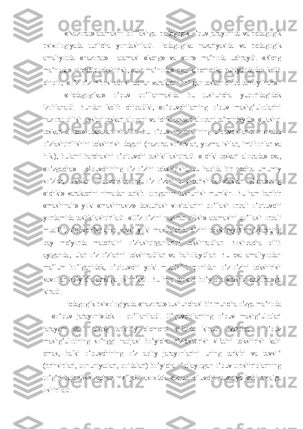 «Nazorat» atamasini qo’llashga  pedagogik o’quv jarayonida va pedagogik
psixologiyada   turlicha   yondashiladi.   Pedagogika   nazariyasida   va   pedagogik
amaliyotda   «nazorat»     atamasi   «keng»   va   «tor»   ma’noda   uchraydi.   «Keng
ma’noda»   nimadir   tekshirish,   «tor   ma’noda»   esa,   kibernetika   ruhiyatidadan   kelib
chiqib,  «o’z-o’zini boshqarish uchun xarakterli bo’lgan teskari aloqa tamoyilidir». 
«Pedagogika»   o’quv   qo’llanmasida   bu   tushuncha   yuqoridagidek
izohlanadi.   Bundan   kelib   chiqadiki,   «o’quvchilarning   o’quv   mashg’ulotlarini
nazorat qilish  tashqi teskari aloqani va ichki teskari aloqani ta’minlaydi». «Tashqi
teskari   aloqa»   tushunarli   bo’lib:   bu   o’quv   materialining   o’quvchilar   tomonidan
o’zlashtirilishini   tekshirish   degani   (nazorat-so’rovlar,   yozma   ishlar,   imtihonlar   va
h.k.),   bularni   barchasini   o’qituvchi   tashkillashtiradi.   «Ichki   teskari   aloqada»   esa,
«o’zgacha»   -   o’quvchining   o’z-o’zini   tekshirishi,   bu   haqida   bir   nechta   umumiy
so’zlar,   ulardan   o’quvchilarning   o’z-o’zini   boshqarishida   «teskari   aloqa»ning
«ichki» xarakterini  nimadan  tarkib   topganini   tushunish  mumkin. Bu  ham   baribir
«mashinali»   yoki   «mashinasiz»   dasturlash   vositalarini   qo’llash   orqali   o’qituvchi
yordamida   tashkilashtiriladi.  «O’z-o’zini   nazorat   qilish»  atamasini   qo’llash   orqali
muallif,   o’quvchilar   aniq   savol   yoki   masalalarda   o’zini   tekshirayotib   o’zlarining
qay   me’yorda   materialni   o’zlashtirganlarini   tekshiradilar.   Boshqacha   qilib
aytganda,   ular   o’z-o’zlarini   tekshiradilar   va   baholaydilar.   Bu   esa   amaliyotdan
ma’lum   bo’lganidek,   o’qituvchi   yoki   muallif   tomonidan   o’z-o’zini   tekshirish
savollar   bo’yicha   amalga   oshiriladi.   Bu   ham   tarkibi   bo’yicha   «tashqi   nazorat»ga
kiradi.
Pedagogik psixologiyada «nazorat» tushunchasi bir muncha o’zga ma’noda
–   «o’quv   jarayoni»dek   -   qo’llaniladi.   O’quvchilarning   o’quv   mashg’ulotlari
jarayoni   va     uning   tarkibiy   elementi   sifatida   kiradi.   Nazorat   -   o’quv
mashg’ulotining   so’nggi   natijasi   bo’yicha   o’zlashtirish   sifatini   tekshirish   kabi
emas,   balki   o’quvchining   o’z   aqliy   jarayonlarini   uning   tarkibi   va   tavsifi
(prinsiplari, qonuniyatlari, qoidalari) bo’yicha o’qilayotgan o’quv topshiriqlarining
to’g’ri   bajarilishi   uchun   mo’ljalli   asosdek   xizmat   qiluvchi   nazariya   kabi   amalga
oshiriladi. 