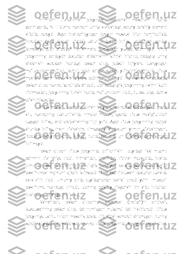 Bilimlarni   o’zlashtirish   jarayonini   boshqarish   mexanizmi   haqida
gapirilganda,   N.F.Talzina   nazoratni   uning   sozlashdagi   zaruriy   tarkibiy   elementi
sifatida   qaraydi.   Agar   boshqarilayotgan   jarayon   mavzusi   bilan   hamjihatlikda
boradigan   (yoki   dasturli   o’qitish   uchun   -   dastur)   bo’lsa,   unda   hech   qanday
korreksiya   talab   qiladigan     qo’shimcha   harakatlarni   yuzaga   keltirmaydi.   Biroq
jarayonning   qandaydir   dasturdan   chekinishini   ko’rish   bilanoq,   pedagog   uning
chekinishi   xarakteri   haqidagi   teskari   aloqa   jadvali   bo’yicha   tushayotgan
ma’lumotlarni   qo’llab,   darhol,   talab   etilgan   sohaga   yo’naltirilgan   holda   o’quv
mashg’ulotlarini   o’tkazish   bo’yicha  tadbirlarni   qo’llaydi.  Bu sozlovchi   harakatda,
teskari   aloqa   nazorat   kanalidek   chiqadi,   ular   pedagogik   jarayonning   oxirini   kutib
o’tirmasdan,   jarayonning   borishi   haqida   ma’lumotlarni   oladi,   bu   esa   unga   darrov
ta’sir o’tkazadi. 
O’quv mashg’ulotlarining borishi bo’yicha nazorati va korreksiyasi – mana
shu   nazoratning   tushunilishida   nimalar   muhim,   agarda   o’quv   mashg’ulotlari
tugagan   bo’lsa,   endi   aralashishning   iloji   yo’q.   Agar   o’quv   jarayonning   natijasi
shunday   bo’lsa,   inson   o’zlashtira   olmagan   yoki   dasturni   yomon   o’zlashtirgani,
faqatgina   jarayon   oxirida   bo’ladi,   bunda   esa   endi   uni   to’g’rilashga   imkoniyat
bo’lmaydi.
Teskari   aloqani   o’quv   jarayonida   qo’llanilishi     quyidagi   ikki   muamo
echimini   o’z   ichiga   oladi.   Birinchidan,   tomondan   o’qitish   maqsadida,   boshqa
tomondan   esa     o’qitishning   psixologik   nazariyasi   asosida   nazorat   ostidagilar
tavsifnomasi   majmuini   ajratib   ko’rsatadi.   Buni   esa   o’qituvchi   dasturlar   tuzishda
asos   qilib   oladi.   Umumiy   qoida   quyidagilardan   tashkil   topadi   ya’ni     mustaqil
tavsifnoma   nazoratga   olinadi,   ularning   tarkibiy   o’zgarishi   bir   sifat   holatidan
boshqasiga o’tishiga olib keladi.
Ikkinchidan,   teskari   aloqaning   chastotasi   (oralig’i)ni   aniqlash,
kuzatuvchining   teskari   aloqa   deb   nomlagani   mukamal   deb   hisoblanadi.   O’quv
jarayoniga   ushbu   holatni   mexanik   tarzda   olib   o’tish   samarali   chiqmagan.   Buning
sababi   quyidagicha   izohlanadi;   nazorat   o’quv   jarayonida   faqatgina   teskari   aloqa 