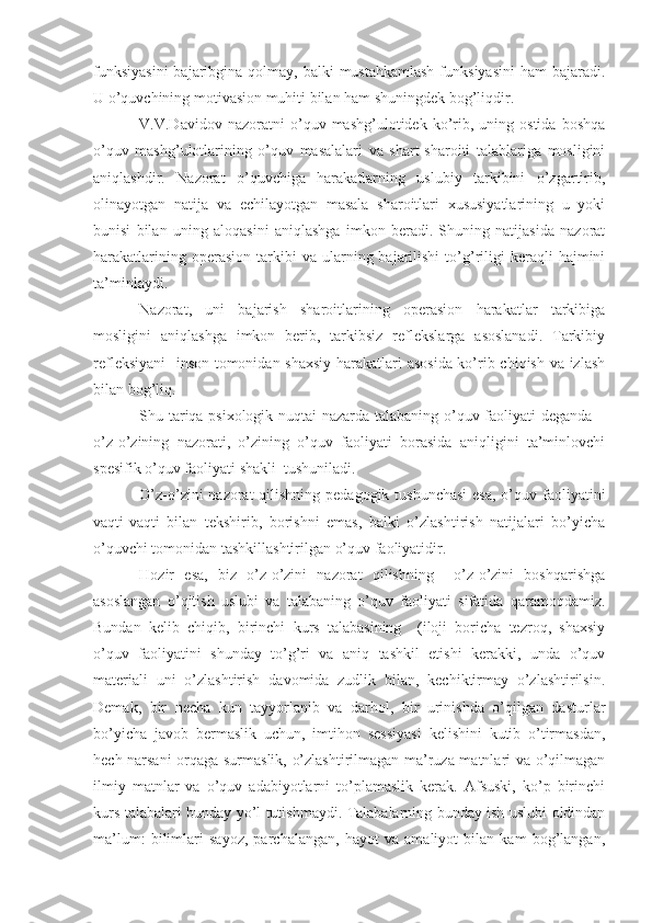 funksiyasini  bajaribgina qolmay, balki  mustahkamlash  funksiyasini  ham  bajaradi.
U o’quvchining motivasion muhiti bilan ham shuningdek bog’liqdir.
V.V.Dav i dov  nazoratni   o’quv   mashg’ulotidek  ko’rib,   uning  ostida   boshqa
o’quv   mashg’ulotlarining   o’quv   masalalari   va   shart-sharoiti   talablariga   mosligini
aniqlashdir.   Nazorat   o’quvchiga   harakatlarning   uslubiy   tarkibini   o’zgartirib,
olinayotgan   natija   va   echilayotgan   masala   sharoitlari   xususiyatlarining   u   yoki
bunisi   bilan   uning   aloqasini   aniqlashga   imkon   beradi.   Shuning   natijasida   nazorat
harakatlarining  operasion   tarkibi  va  ularning  bajarilishi   to’g’riligi  keraqli   hajmini
ta’minlaydi.
Nazorat,   uni   bajarish   sharoitlarining   operasion   harakatlar   tarkibiga
mosligini   aniqlashga   imkon   berib,   tarkibsiz   reflekslarga   asoslanadi.   Tarkibiy
refleksiyani    inson tomonidan shaxsiy harakatlari asosida ko’rib chiqish va izlash
bilan bog’liq.
Shu tariqa psixologik nuqtai nazarda talabaning o’quv faoliyati deganda –
o’z-o’zining   nazorati,   o’zining   o’quv   faoliyati   borasida   aniqligini   ta’minlovchi
spesifik o’quv faoliyati shakli  tushuniladi.
O’z-o’zini nazorat  qilishning pedagogik tushunchasi  esa, o’quv faoliyatini
vaqti-vaqti   bilan   tekshirib,   borishni   emas,   balki   o’zlashtirish   natijalari   bo’yicha
o’quvchi tomonidan tashkillashtirilgan o’quv faoliyatidir.
Hozir   esa,   biz   o’z-o’zini   nazorat   qilishning     o’z-o’zini   boshqarishga
asoslangan   o’qitish   uslubi   va   talabaning   o’quv   faoliyati   sifatida   qaramoqdamiz.
Bundan   kelib   chiqib,   birinchi   kurs   talabasining     (iloji   boricha   tezroq,   shaxsiy
o’quv   faoliyatini   shunday   to’g’ri   va   aniq   tashkil   etishi   kerakki,   unda   o’quv
materiali   uni   o’zlashtirish   davomida   zudlik   bilan,   kechiktirmay   o’zlashtirilsin.
Demak,   bir   necha   kun   tayyorlanib   va   darhol,   bir   urinishda   o’qilgan   dasturlar
bo’yicha   javob   bermaslik   uchun,   imtihon   sessiyasi   kelishini   kutib   o’tirmasdan,
hech narsani orqaga surmaslik, o’zlashtirilmagan ma’ruza matnlari va o’qilmagan
ilmiy   matnlar   va   o’quv   adabiyotlarni   to’plamaslik   kerak.   Afsuski,   ko’p   birinchi
kurs talabalari bunday yo’l tutishmaydi. Talabalarning bunday ish uslubi oldindan
ma’lum:   bilimlari   sayoz,   parchalangan,   hayot   va   amaliyot   bilan   kam   bog’langan, 