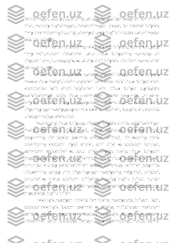 isbotlanmagan, uzuq-yuluq, shuning uchun ko’pi unutilgan esdagilari ham bir-biri
bilan,   mantiqiy   bog’lanmagan,   o’zlashtirilmagan     qisqasi,   fan   predmeti   bo’yicha
ilmiy topshiriqlarning butunligi, ahamiyati uzviy bog’liq holatdek tushunilmasdan
esda olib qolingan.
Birinchi kundanoq talabaning psixologik ritm bo’yicha, kunma-kun, yangi
ilmiy   ma’lumotlarni   o’zlashtirish   uchun   o’quv   faoliyatining   nazoratiga   uni
o’rgatish lozim, bu pedagogika va uslubiyoti tili bo’yicha  o’z-o’zini nazorat qilish
deb atash mumkin.
Yuqorida   ta’kidlanganidek   nazoratga   o’rgatish   berilgan   muamo   bo’yicha
maxsus o’quv mashg’ulotlarini anglatishi lozim emas. Balki o’quv faoliyati shart-
sharoitlaridan   kelib   chiqib   belgilanishi   lozim.   O’quv   faoliyati   quyidagicha
tashkillashtiriladi:   talaba   o’quv   topshiriqlarini   bajarish   jarayonida,   uni   echish
bo’yicha   barcha   fikriy   operasiyalarini   qadama-qadam   nazorat   qilib,
o’rganilayotgan nazariyaga aynan mos ravishda  bajarilsin, faqatgina shu sharoitda
u istalgan natijaga erisha oladi.
Nazoratning o’quv faoliyatiga o’rgatish bo’yicha alohida tashkillashtirilgan
mashg’ulotlari   odatda   o’tkazilmaydi,   chunki   belgilangan   faoliyatiga   o’qitish
jarayonining   o’zi   darslar   davomida   amalga   oshiriladi.   Bir   vaqtning   o’zida
topshiriqning   shartlarini   o’ylab   chiqish,   tahlil   qilish   va   talabalarni   baholash,
echimlarini   rejalashtirish   va   qabul   qilish   bo’yicha   boshqa   o’quv   faoliyatini
birgalikda   bajarish   bilan   amalga   oshiriladi.   Biroq,   o’quv   faoliyatlari   o’qituvchi
tomonidan   shunday   tashkillashtirilishi   kerakki,   uni   amalga   oshirilishi   jarayonida
o’quvchining   qanday   qilib   o’rganilayotgan   nazariyaning   me’yorlari,   qoidalari,
qonunlari   va   boshqa   talablarini   qo’llashiga   butunlay   bog’liq   bo’ladi.   Bundan
tashqari topshiriqlar shunday tuzilishi kerakki, uning echimi aniqligi shu talablarga
rioya etishga bog’liq bo’lsin.
Psixologik   nazariyani   o’qishda   ham   boshqa   nazariyalarda   bo’lgani     kabi,
talabalar   psixologik   faktlarni   tekshirish   va   bilishga   mo’ljallangan   mashqlarni
echishda   ulardan   foydalansin.   Masalan,   psixologik   faoliyat   tushunchasini
o’zlashtirish   uchun   talabalarga   berilgan   o’quv   topshiriqlariga   murojat   etamiz. 