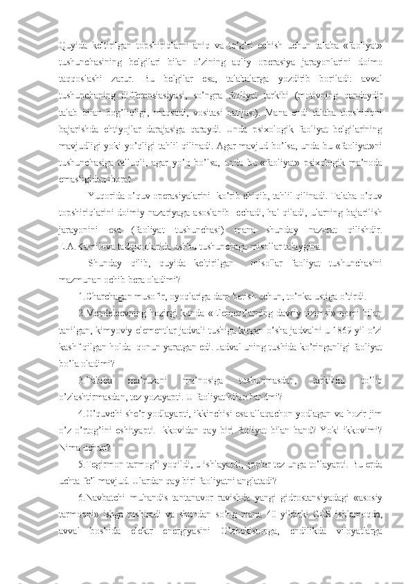 Quyida   keltirilgan   topshiriqlarni   aniq   va   to’g’ri   echish   uchun   talaba   «faoliyat»
tushunchasining   belgilari   bilan   o’zining   aqliy   operasiya   jarayonlarini   doimo
taqqoslashi   zarur.   Bu   belgilar   esa,   talabalarga   yozdirib   boriladi:   avval
tushunchaning   differensiasiyasi,   so’ngra   faoliyat   tarkibi   (motivning   qandaydir
talab   bilan   bog’liqligi,   maqsadi,   vositasi   natijasi).   Mana   endi   talaba   topshiriqni
bajarishda   ehtiyojlar   darajasiga   qaraydi.   Unda   psixologik   faoliyat   belgilarining
mavjudligi yoki yo’qligi tahlil qilinadi. Agar mavjud bo’lsa, unda bu «faoliyat»ni
tushunchasiga   talluqli,   agar   yo’q   bo’lsa,   unda   bu   «faoliyat»   psixologik   ma’noda
emasligidan iborat.
Yuqorida o’quv operasiyalarini  ko’rib chiqib, tahlil qilinadi. Talaba o’quv
topshiriqlarini   doimiy  nazariyaga  asoslanib     echadi,  hal  qiladi,  ularning  bajarilish
jarayonini   esa   (faoliyat   tushunchasi)   mana   shunday   nazorat   qilishdir.
E.A.Kamilova tadqiqotlarida ushbu tushunchaga misollar talaygina.
Shunday   qilib,   quyida   keltirilgan     misollar   faoliyat   tushunchasini
mazmunan ochib bera oladimi?
1. Charchagan musofir, oyoqlariga dam berish uchun, to’nka ustiga o’tirdi.
2. Mendeleevning   hozirgi   kunda   «Elementlarning   davriy   tizimsi»   nomi   bilan
tanilgan, kimyoviy elementlar jadvali tushiga kirgan o’sha jadvalni u 1869 yil o’zi
kashf qilgan holda  qonun yaratgan edi. Jadval uning tushida ko’ringanligi faoliyat
bo’la oladimi?
3. Talaba   ma’ruzani   ma’nosiga   tushunmasdan,   tarkibini   to’liq
o’zlashtirmasdan, tez yozayapti. U faoliyat bilan bandmi?
4. O’quvchi she’r yodlayapti, ikkinchisi esa allaqachon yodlagan va hozir jim
o’z   o’rtog’ini   eshityapti.   Ikkovidan   qay   biri   faoliyat   bilan   band?   Yoki   ikkovimi?
Nima uchun?
5. Tegirmon tarmog’i yoqildi, u ishlayapti, qoplar tez unga to’layapti. Bu erda
uchta fe’l mavjud. Ulardan qay biri faoliyatni anglatadi?
6.Navbatchi   muhandis   tantanavor   ravishda   yangi   gidrostansiyadagi   «asosiy
tarmoqni»   ishga   tushiradi   va   shundan   so’ng   mana   40   yildirki   GES   ishlamoqda,
avval   boshida   elektr   energiyasini   O’zbekistonga,   endilikda   viloyatlarga 