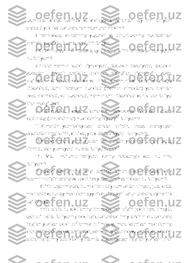 uzatmoqda.   «Ishga   tushirdi»   va   «ishlayapti»   fe’llaridan   qay   biri   faoliyatni
anglatadi yoki ikki tushuncha ham mazmunan bir xilmi?
7.Trenirovkada   sportchining   yugurishi   va   qonunbuzarning   nazoratchidan
qochishi, yugurish – bu erda qaysi  biri faoliyat.
8.Ko’zini   ochgan   inson   tepasida   ayiq   boshini   ko’rib   qo’rquvdan   baqiryapti?
Bu faoliyatmi?
9.Bolalar   mehmon   kutish   o’ynashyapti,   dasturxon   bezatilyapti,   dasturxon
gazetadan     (ovqatli   tarelkalar,   qoshiqlar,   pichog’lar,   o’yinchog’li,   gazeta
qog’ozidan   salfetkalar,   «non»   va   h.k.)   «mehmonlar»   (qo’g’irchog’lar)ni
o’tkazishadi,   darhol   barchasini   buzishadi   (mehmon   qilmasdan)   yana   boshidan
ovqat pishirishadi, stol tuzatishadi, mehmonlarni o’tkazishadi  va h.k. ular faoliyat
bilan mashg’ulmi?
10. Kutilmaganda ,   sevgan   komandasi   darvozasiga   kiritilgan   goldan
stadiondagi  ( tomoshabinlar )  muxlislarning   hayqirig ’ i   faoliyatmi ?
11. Komandir   yaqinlashayotgan   tankdan   qo ’ rqib ,   orqaga   qochayotgan
askarlardan   birini   ko ’ rib , « To ’ xta ,  yot !»  deb   baqirayapti . Faoliyatmi?
12.Yozuvchi   mana   yarim   soatdan   beri   nimadir   yozish   uchun   stol   ustida
o’tiribdi, lekin yozmayapti. Bu erda faoliyat bormi?
13 EHMda     ma ’ lumot   berilyapti :   sizning   harakatingiz   xato .   Bu   nima
faoliyatmi?
14.Telefon   tarmog’ining   narigi   tarafidan   kimdir   javob   bermoqda:   «Siz
raqamni noto’g’ri terdingiz». Javob berayotgan tomonga nisbatan bu faoliyatmi?
Ko’rib   turganimizdek,   bu   misollar   oddiy   turmushdan   olingan,   juda   sodda
misollardir va bunday mashqlarni tayyorlash o’qituvchi uchun unchalik qiyinchilik
tug’dirmaydi.
Biroq   talaba   bu   savollarning   birortasiga   hali   to’g’ri   javob   bera   olmaydi,
agar qo’l ostida faoliyatning psixologik tushunchasi  ilmiy tarkibini shu tushuncha
belgilari   yozilgan   asosli   qo’llanmasi   bo’lmasa   va   mana   keltirilgan   mashqlarning
sharoitlarini baholash va tahlil qilish, echimini uylab topish va uning tushunchasini
talabaning doimiy taqqoslashi yordamida o’rganilayotgan belgilari yozilgani bilan 