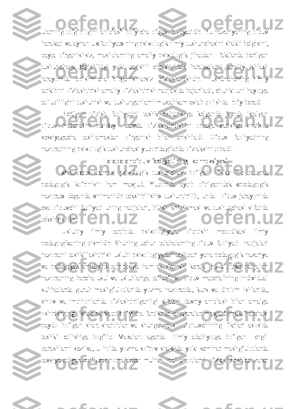 ularning   to’g’riligini   aniqlash   bo’yicha   o’quv  faoliyatidir.   Bu   nazariyaning  o’quv
harakati va aynan u «faoliyat» ning psixologik ilmiy tushunchasini shakli belgisini,
qayta   o’rganishsiz,   mashqlarning   amaliy   psixologik   jihatdan     faktlarda   berilgan
tushunchaga   tegishliligi   yoki   tegishli   emasligidek   harakatlarni   amaliy   ishlash
jarayonida   qo’shimcha   o’rganishlarsiz   o’zlashtirishdir.   Tushunchaning   ilmiy
tarkibini o’zlashtirish amaliy o’zlashtirish natijasida bajariladi, chunki uni hayotga
talluqliligini tushunish va  tushunganlarni mustahkam eslab qolishda  ro’y beradi.
Berilgan   o’qish   faoliyatini   tashkillashtirishga   kelganda   bunda   istalgan
o’quv   materialini   bunday     tarzda   o’zlashtirilishini   orqaga   surishga   imtihon
sessiyagacha   tashlamasdan   o’rganish   bilan   erishiladi.   O’quv   faoliyatining
nazoratining psixologik tushunchasi yuqoridagilarda o’z aksini topadi.
Talabalar o’quv faoliyatining  korreksiyasi
«Nazorat»   atamasi   psixologik   tushunchasi   bo’lgan     bilan   bir   qatorda
pedagogik   ko’rinishi   ham   mavjud.   Yuqorida   aytib   o’tilganidek   «pedagogik
nazorat»   deganda   «nimanidir   tekshirilishi»   tushuntirilib,   unda     o’quv   jarayonida
esa   o’quvchi   faoliyati   uning   natijalari,   bilish   ko’nikmasi   va   tushunchasi   sifatida
tekshirishdir.
Uslubiy   ilmiy   tartibda   psixologiyani   o’qitishi   metodikasi   ilmiy
pedagogikaning   qismidir.   Shuning   uchun   talabalarning   o’quv   faoliyati     natijalari
nazoratni tashkillashtirish uslubi psixologiyadan tashqari yana pedagogik nazariya
va   pedagogik   amaliyoti   tajribasiga   ham   asoslanishi   kerak.   Bu   o’qitish   natijalari
nazoratning   barcha   usul   va   uslublariga   talluqli   va   o’quv   materialining   individual
suhbatlarda   guruh   mashg’ulotlarida   yozma   nazoratda,   kurs   va   diplom   ishlarida,
sinov   va   imtihonlarida   o’zlashtirilganligi   sifatini   davriy   aniqlash   bilan   amalga
oshirishning   shakl va vaqti bo’yicha farqlarda  chegaralar  mavjud emas. Barchasi
paydo   bo’lgan   shart-sharoitlar   va   shunga   mos     o’qituvchining   fikrlari   asosida
tashkil   etilishiga   bog’liq.   Masalan:   agarda     ilmiy   adabiyotga   bo’lgan     engil
qarashlarni   sezilsa,   u   holda   yozma   so’rov   shaklida   yoki   seminar   mashg’ulotlarda
tavsiya etilgan ma’lumotnomalardan muhim  ma’lumotlarni  o’zlashtirishlari zarur 