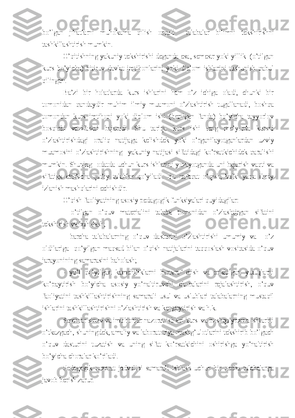 bo’lgan   jihatlarni   muhokama   qilish   orqali     talabalar   bilimni   tekshirishni
tashkillashtirish mumkin.
O’qitishning yakuniy tekshirishi deganda esa, semestr yoki yillik  (o’tilgan
kurs   bo’yicha)   bitiruv   davlat   imtihonlarini   yoki   diplom   ishlarini   tushunish   qabul
qilingan.
Ba’zi   bir   holatlarda   kurs   ishlarini   ham   o’z   ichiga   oladi,   chunki   bir
tomonidan   qandaydir   muhim   ilmiy   muamoni   o’zlashtirish   tugallanadi,   boshqa
tomondan   kurs   imtihoni   yoki   diplom   ishi   (berilgan   fanda)   bo’yicha   tayyorlov
bosqichi   vazifasini   bajaradi.   Shu   tariqa   kurs   ishi   teng   me’yorda   kursni
o’zlashtirishdagi   oraliq   natijaga   kelishdek   yoki   o’rganilayotganlardan   uzviy
muamosini   o’zlashtirishning     yakuniy   natijasi   sifatidagi   ko’rsatkichidek   qaralishi
mumkin. Shuning   odatda uchun kurs ishlarini yozayotganda uni bajarish vaqti va
sifatiga   etarlicha   qat’iy   talablar   qo’yiladi.   Bu   nafaqat   o’qish,   balki   yana   ilmiy
izlanish mashqlarini echishdir.
O’qish faoliyatining asosiy pedagogik funksiyalari quyidagilar:
-   o’tilgan   o’quv   materialini   talaba   tomonidan   o’zlashtirgan   sifatini
tekshirish va baholash;
-   barcha   talabalarning   o’quv   dasturini   o’zlashtirishi   umumiy   va     o’z
oldilariga     qo’yilgan   maqsad   bilan   o’qish   natijalarini   taqqoslash   vositasida   o’quv
jarayonining samarasini baholash;
-   yo’l   qo’yilgan   kamchiliklarni   bartaraf   etish   va   erishilgan   yutuqlarni
ko’paytirish   bo’yicha   asosiy   yo’naltiruvchi   choralarini   rejalashtirish,   o’quv
faoliyatini   tashkillashtirishning   samarali   usul   va   uslublari   talabalarning   mustaqil
ishlarini tashkillashtirishni o’zlashtirish va kengaytirish va h.k.
Seminar sinov va imtihonlar nazorat ishlari kurs  va boshqa yozma ishlarini
o’tkazgach, shuningdek, amaliy va laboratoriya mashg’ulotlarini tekshirib bo’lgach
o’quv   dasturini   tuzatish   va   uning   sifat   ko’rsatkichini   oshirishga   yo’naltirish
bo’yicha choralar ko’riladi.
Pedagogik   nazorat   jadvalini   samarali   ishlash   uchun   bir   necha   talabalarga
javob berish zarur. 