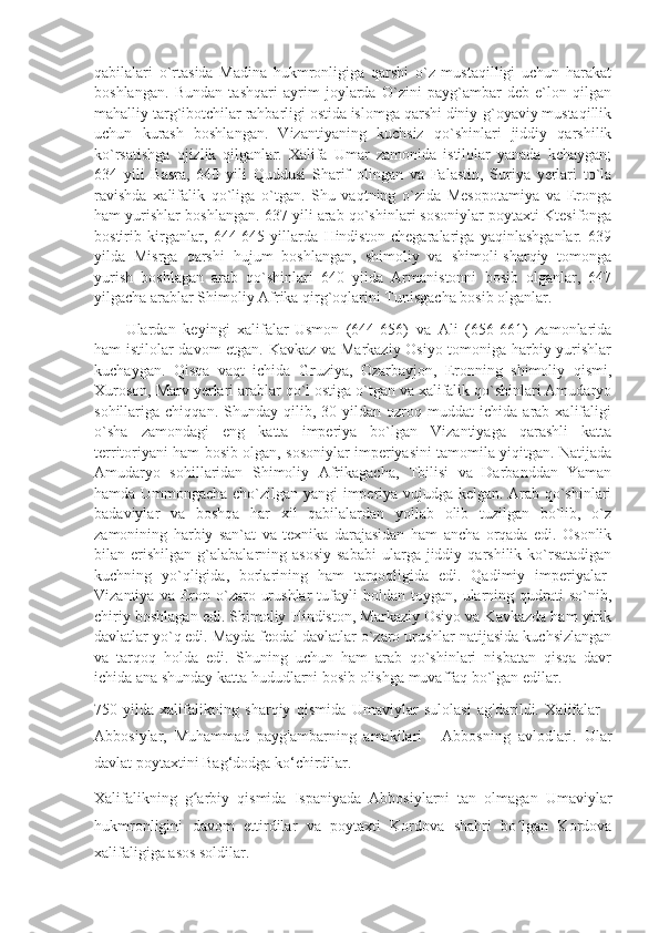 qabilalari   o`rtasida   Madina   hukmronligiga   qarshi   o`z   mustaqilligi   uchun   harakat
boshlangan.   Bundan   tashqari   ayrim   joylarda   O`zini   payg`ambar   deb   e`lon   qilgan
mahalliy targ`ibotchilar rahbarligi ostida islomga qarshi diniy-g`oyaviy mustaqillik
uchun   kurash   boshlangan.   Vizantiyaning   kuchsiz   qo`shinlari   jiddiy   qarshilik
ko`rsatishga   ojizlik   qilganlar.   Xalifa   Umar   zamonida   istilolar   yanada   kchaygan;
634   yili   Basra,   640   yili   Quddusi   Sharif   olingan   va   Falastin,   Suriya   yerlari   to`la
ravishda   xalifalik   qo`liga   o`tgan.   Shu   vaqtning   o`zida   Mesopotamiya   va   Eronga
ham yurishlar boshlangan. 637 yili arab qo`shinlari sosoniylar poytaxti Ktesifonga
bostirib   kirganlar,   644-645   yillarda   Hindiston   chegaralariga   yaqinlashganlar.   639
yilda   Misrga   qarshi   hujum   boshlangan,   shimoliy   va   shimoli-sharqiy   tomonga
yurish   boshlagan   arab   qo`shinlari   640   yilda   Armanistonni   bosib   olganlar,   647
yilgacha arablar Shimoliy Afrika qirg`oqlarini Tunisgacha bosib olganlar.
Ulardan   keyingi   xalifalar-Usmon   (644-656)   va   Ali   (656-661)   zamonlarida
ham istilolar davom etgan. Kavkaz va Markaziy Osiyo tomoniga harbiy yurishlar
kuchaygan.   Qisqa   vaqt   ichida   Gruziya,   Ozarbayjon,   Eronning   shimoliy   qismi,
Xuroson, Marv yerlari arablar qo`l ostiga o`tgan va xalifalik qo`shinlari Amudaryo
sohillariga  chiqqan.   Shunday   qilib,   30  yildan   ozroq  muddat   ichida  arab   xalifaligi
o`sha   zamondagi   eng   katta   imperiya   bo`lgan   Vizantiyaga   qarashli   katta
territoriyani ham bosib olgan, sosoniylar imperiyasini tamomila yiqitgan. Natijada
Amudaryo   sohillaridan   Shimoliy   Afrikagacha,   Tbilisi   va   Darbanddan   Yaman
hamda Ummongacha cho`zilgan yangi imperiya vujudga kelgan. Arab qo`shinlari
badaviylar   va   boshqa   har   xil   qabilalardan   yollab   olib   tuzilgan   bo`lib,   o`z
zamonining   harbiy   san`at   va   texnika   darajasidan   ham   ancha   orqada   edi.   Osonlik
bilan  erishilgan   g`alabalarning  asosiy   sababi  ularga  jiddiy  qarshilik  ko`rsatadigan
kuchning   yo`qligida,   borlarining   ham   tarqoqligida   edi.   Qadimiy   imperiyalar-
Vizantiya  va  Eron  o`zaro  urushlar   tufayli  holdan  toygan,  ularning  qudrati  so`nib,
chiriy boshlagan edi. Shimoliy Hindiston, Markaziy Osiyo va Kavkazda ham yirik
davlatlar yo`q edi. Mayda feodal davlatlar o`zaro urushlar natijasida kuchsizlangan
va   tarqoq   holda   edi.   Shuning   uchun   ham   arab   qo`shinlari   nisbatan   qisqa   davr
ichida ana shunday katta hududlarni bosib olishga muvaffaq bo`lgan edilar.
750-yilda   xalifalikning   sharqiy   qismida   Umaviylar   sulolasi   ag'darildi.   Xalifalar   -
Abbosiylar,   Muhammad   payg'ambarning   amakilari   -   Abbosning   avlodlari.   Ular
davlat poytaxtini Bag‘dodga ko‘chirdilar.
Xalifalikning   g arbiy   qismida   Ispaniyada   Abbosiylarni   tan   olmagan   Umaviylarʻ
hukmronligini   davom   ettirdilar   va   poytaxti   Kordova   shahri   bo lgan   Kordova	
ʻ
xalifaligiga asos soldilar. 