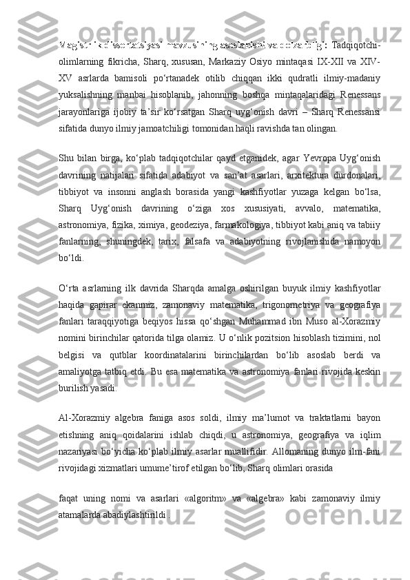 Magistrlik dissertatsiyasi mavzusining asoslanishi va dolzarbligi:  Tadqiqotchi-
olimlarning   fikricha,   Sharq,   xususan,   Markaziy   Osiyo   mintaqasi   IX-XII   va   XIV-
XV   asrlarda   bamisoli   po‘rtanadek   otilib   chiqqan   ikki   qudratli   ilmiy-madaniy
yuksalishning   manbai   hisoblanib,   jahonning   boshqa   mintaqalaridagi   Renessans
jarayonlariga   ijobiy   ta’sir   ko‘rsatgan   Sharq   uyg‘onish   davri   –   Sharq   Renessansi
sifatida dunyo ilmiy jamoatchiligi tomonidan haqli ravishda tan olingan.
Shu   bilan   birga,   ko‘plab   tadqiqotchilar   qayd   etganidek,   agar   Yevropa   Uyg‘onish
davrining   natijalari   sifatida   adabiyot   va   san’at   asarlari,   arxitektura   durdonalari,
tibbiyot   va   insonni   anglash   borasida   yangi   kashfiyotlar   yuzaga   kelgan   bo‘lsa,
Sharq   Uyg‘onish   davrining   o‘ziga   xos   xususiyati,   avvalo,   matematika,
astronomiya, fizika, ximiya, geodeziya, farmakologiya, tibbiyot kabi aniq va tabiiy
fanlarning,   shuningdek,   tarix,   falsafa   va   adabiyotning   rivojlanishida   namoyon
bo‘ldi.
O‘rta   asrlarning   ilk   davrida   Sharqda   amalga   oshirilgan   buyuk   ilmiy   kashfiyotlar
haqida   gapirar   ekanmiz,   zamonaviy   matematika,   trigonometriya   va   geografiya
fanlari   taraqqiyotiga   beqiyos   hissa   qo‘shgan   Muhammad   ibn   Muso   al-Xorazmiy
nomini birinchilar qatorida tilga olamiz.   U o‘nlik pozitsion hisoblash tizimini, nol
belgisi   va   qutblar   koordinatalarini   birinchilardan   bo‘lib   asoslab   berdi   va
amaliyotga  tatbiq   etdi.  Bu   esa   matematika  va   astronomiya   fanlari   rivojida   keskin
burilish yasadi.
Al-Xorazmiy   algebra   faniga   asos   soldi,   ilmiy   ma’lumot   va   traktatlarni   bayon
etishning   aniq   qoidalarini   ishlab   chiqdi,   u   astronomiya,   geografiya   va   iqlim
nazariyasi   bo‘yicha   ko‘plab   ilmiy   asarlar   muallifidir.   Allomaning   dunyo   ilm-fani
rivojidagi xizmatlari umume’tirof etilgan bo‘lib, Sharq olimlari orasida                
faqat   uning   nomi   va   asarlari   «algoritm»   va   «algebra»   kabi   zamonaviy   ilmiy
atamalarda abadiylashtirildi . 