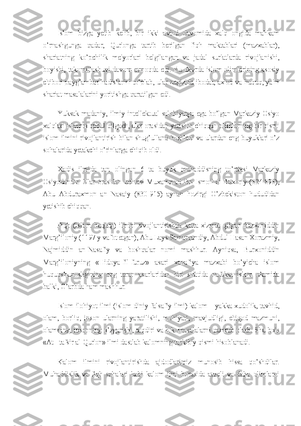 Islom   bizga   yetib   kelib,   bir   ikki   avlod   davomida   xalq   ongida   mahkam
o’rnashgunga   qadar,   Qur'onga   tartib   berilgan   fiqh   maktablari   (mazxablar),
shariatning   ko’pchilik   me'yorlari   belgilangan   va   jadal   sur'atlarda   rivojlanishi,
boyishi, takomillashuvi  davom  etmoqda edi. Bu davrda islom olimlarining asosiy
e'tibori payg’ambar hadislarini to’plab, ular negizida ibodat, axloq va huquq, ya'ni
shariat masalalarini yoritishga qaratilgan edi.
Yuksak  madaniy,  ilmiy-intellektual  salohiyatga   ega  bo’lgan  Markaziy  Osiyo
xalqlari islomni qabul qilgach, ular orasidan yetishib chiqqan olimlarning bir qismi
islom ilmini rivojlantirish bilan shug’ullana boshladi va ulardan eng buyuklari o’z
sohalarida yetakchi o’rinlarga chiqib oldi.
Xadis   ilmida   tan   olingan   6   ta   buyuk   muhaddisning   to’rttasi   Markaziy
Osiyodandir.   Ular   orasidan   uchtasi   Muxammad   ibn   Ismoil   al-Buxoriy   (824-898),
Abu   Abduraxmon   an   Nasaiy   (830-915)   aynan   hozirgi   O’zbekiston   hududidan
yetishib chiqqan.
Fiqh   (islom   huquqi)   ilmini   rivojlantirishda   katta   xizmat   qilgan   Burxoniddin
Marg’iloniy (1197 y vafot etgan), Abu Lays Samarqandiy, Abdul Hasan Xorazmiy,
Najmiddin   an-Nasafiy   va   boshqalar   nomi   mashhur.   Ayniqsa,   Burxoniddin
Marg’iloniyning   «Hidoya-fil-furuz»   asari   xanafiya   mazxabi   bo’yicha   islom
huquqshunosligining   eng   teran   asarlaridan   biri   sifatida   nafakat   islom   olamida
balki, G’arbda ham mashhur.
Islom ilohiyot ilmi (islom diniy-falsafiy ilmi) kalom – yakka xudolik, tavhid,
olam,   borliq,   inson   ularning   yaratilishi,   mohiyati,   mavjudligi,   e'tiqod   mazmuni,
olamning, insonning o’zgarishi, taqdiri va h.k. masalalarni qamrab oladi. Shu bois
«At –tafsir al-Qur'on» ilmi dastlab kalomning tarkibiy qismi hisoblanadi.
Kalom   ilmini   rivojlantirishda   ajdodlarimiz   munosib   hissa   qo’shdilar.
Muhaddislik   va   fiqh   sohalari   kabi   kalom   ilmi   borasida   atoqli   va   daho   olimlarni 