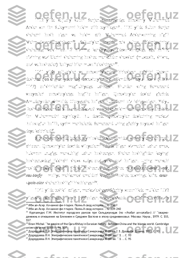 1102   yilda   saljuqiy   sulton   Sanjar   Samarqandga   qoraxoniy   Muhammad
Arslan-xon   ibn   Sulaymonni   hokim   qilib   tayinlagan 31
.   1130   yilda   Sulton   Sanjar
shaharni   bosib   olgan   va   hokim   etib   Muhammad   Arslanxonning   o’g’li
Mahmudxonni   tayinlagan 32
.   Saljuqiylar   davrida   rais   sulton   hokimiyati ning
shahardagi   vakili   edi.   U   o’zining   kanselyariya   (devonxona)siga   ega   bo’lib,
o’zining   vazifalarini   shaharning   boshqa   mansabdor   shaxslari   (muxtasib,   shixna,
qozi va boshqalar) faoliyati bilan muvofiqlashtirgan 33
. 
1141   yilda   saljuqiylar   va   qoraxoniylarning   birlashgan   qo’shini   Qatvon
dashtida   (Bulung’ur   yaqinida)   qoraxitoylarning   hukmdori   Yelyu   Dashi   (1087-
1143)   qo’shinlaridan   mag’lubiyatga   uchragan.   Shundan   so’ng   Samarqand
voqyealari   qoraxitoylarga   bog’liq   bo’lgan.   Qoraxitoylar   davlati   g’arbda
Amudaryodan   shimolda   Oltoygacha   bo’lgan   hududlarni   o’z   ichiga   olgan.   Yelyu
Dashi  Samarqandda 90 kunni o’tkazadi  va shahar  hokimi  etib qoraxoniy Ibrohim
ibn   Muhammadni   tayinlaydi.   Bu   davrda   Qoraxitoylar   davlati ning   markazi
Bolosog’un   bo’lib,   ayrim   manbalarda   Samarqand   uning   g’arbiy   poytaxti   bo’lgan
deya keltiriladi 34
. 
Somoniylar davrida barcha tayinlovlar davlat nomidan somoniy amirlar orqali
chiqqan.   Qoraxoniylar   davrida   viloyatlarni   odatda   qilgan   xizmatlari   uchun   emas,
hukmron   urug’ga   mansubligi   uchun   boshqargan.   Shahar   boshlig’idan   keyingi
boshqaruvdagi   ikkinchi   shaxs   sudya-qozi   yoki   qozi   bo’lgan.   Uning   mansabi
nasldan   naslga   o’tgan 35
.   Shahar   boshqaruvidagi   boshqa   mansablarga   amir ,   sadr ,
mustavfiy   –   moliya   mahkamasi   amaldori   kirgan 36
.   Boshqa   taxminga   ko’ra   amir-
sipohsolor  shahar boshlig’i hisoblangan 37
. 
1040   yilda   tashkil   etilgan,   markazlashgan   G’arbiy   xoqonlikda   mulklar   1072
yilgacha   saqlangan,   keyin   yo’qolgan.   Mamalakatda   har   doim   markaziy
31
 Ибн ал-Асир. Ал-камил фи-т-тарих. Полный свод истории. … С.   236
32
 Ибн ал-Асир. Ал-камил фи-т-тарих. Полный свод истории. … С.   239-240
33
  Курпалидис   Г.М.   Институт   городских   раисов   при   Сельджукидах   (по   «Атабат   ал-катаба»)   //   Товарно-
денежные отношения на Ближнем и Среднем Востоке в эпоху средневековья. Москва :   Наука ., 1979.  С . 155,
157.
34
 Biran Michal. The empire of the Qara Khitay in Eurasian history. Between China and the Islamic world. Cambridge
university press, 2005. P.   44, 107.
35
 Додхудоева Л.Н. Эпиграфические памятники Самарканда  XI - XIV вв. Т.1. Душанбе: Дониш, 1992. С.   93
36
 Додхудоева Л.Н. Эпиграфические памятники Самарканда  XI - XIV   вв. Т.1. … С.   93
37
 Додхудоева Л.Н. Эпиграфические памятники Самарканда  XI - XIV   вв. Т.1. … С.   95 