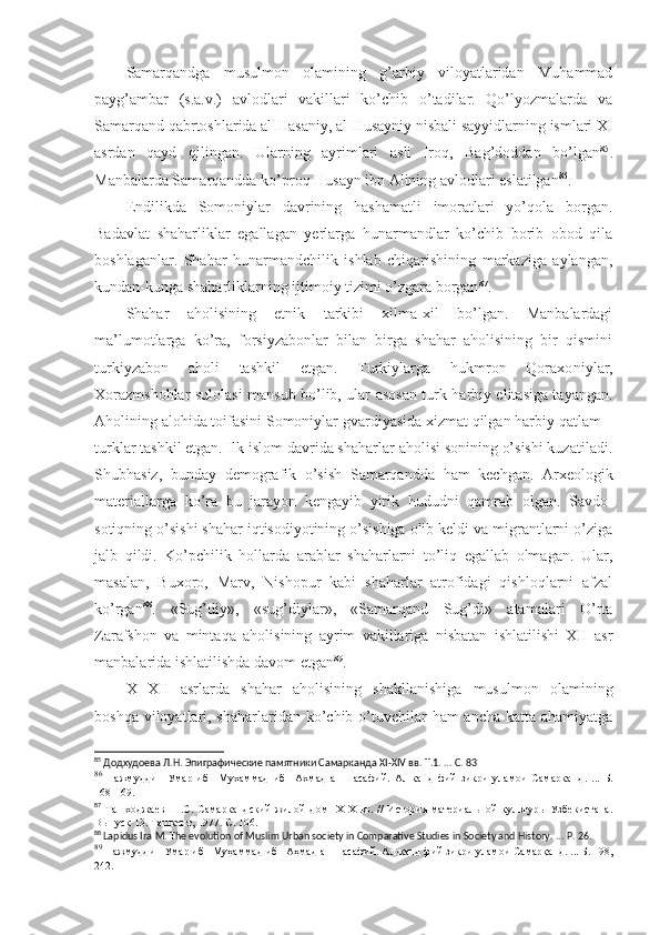 Samarqandga   musulmon   olamining   g’arbiy   viloyatlaridan   Muhammad
payg’ambar   (s.a.v.)   avlodlari   vakillari   ko’chib   o’tadilar.   Qo’lyozmalarda   va
Samarqand qabrtoshlarida al-Hasaniy, al-Husayniy   nisbali sayyidlarning ismlari XI
asrdan   qayd   qilingan.   Ularning   ayrimlari   asli   Iroq,   Bag’doddan   bo’lgan 85
.
Manbalarda Samarqandda ko’proq Husayn ibn Alining avlodlari eslatilgan 86
. 
Endilikda   Somoniylar   davrining   hashamatli   imoratlari   yo’qola   borgan.
Badavlat   shaharliklar   egallagan   yerlarga   hunarmandlar   ko’chib   borib   obod   qila
boshlaganlar.   Shahar   hunarmandchilik   ishlab   chiqarishining   markaziga   aylangan,
kundan-kunga shaharliklar ning ijtimoiy tizimi o’zgara borgan 87
. 
Shahar   aholisining   etnik   tarkibi   xilma-xil   bo’lgan.   Manbalardagi
ma’lumotlarga   ko’ra,   forsiyzabonlar   bilan   birga   shahar   aholisining   bir   qismini
turkiyzabon   aholi   tashkil   etgan.   Turkiylarga   hukmron   Qoraxo niylar,
Xorazmshohlar sulolasi mansub bo’lib, ular asosan turk harbiy elitasiga tayangan.
Aholining alohida toifasini Somoniylar gvardiyasida xizmat qilgan harbiy qatlam  –
turklar tashkil etgan. Ilk islom davrida shaharlar aholisi sonining o’sishi kuzatiladi.
Shubhasiz,   bunday   demog rafik   o’sish   Samarqandda   ham   kechgan.   Arxeologik
materiallarga   ko’ra   bu   jarayon   kengayib   yirik   hududni   qamrab   olgan.   Savdo-
sotiqning o’sishi shahar iqtisodiyotining o’sishiga olib keldi va migrantlarni o’ziga
jalb   qildi.   Ko’pchilik   hollarda   arablar   shaharlarni   to’liq   egallab   olmagan.   Ular,
masalan,   Buxoro,   Marv,   Nishopur   kabi   shaharlar   atrofidagi   qishloqlarni   afzal
ko’rgan 88
.   «Sug’diy»,   «sug’diylar»,   «Samarqand   Sug’di»   atamalari   O’rta
Zarafshon   va   mintaqa   aholisining   ayrim   vakillariga   nisbatan   ishlatilishi   XII   asr
manbalarida ishlatilishda davom etgan 89
. 
XI-XII   asrlarda   shahar   aholisining   shakllanishiga   musulmon   olami ning
boshqa viloyatlari, shaharlaridan ko’chib o’tuvchilar  ham ancha katta ahamiyatga
85
 Додхудоева Л.Н. Эпиграфические памятники Самарканда  XI - XIV   вв. Т.1.  ...  С.   83
86
  Нажмуддин   Умар   ибн   Мухаммад   ибн   Ахмад   ан-Насафий.   Ал-канд   фий   зикри   уламои   Самарканд .   ...   Б.
168-169.
87
  Ташходжаев   Ш.С.  Самаркандский   жилой   дом   IX - X   вв.   //   История   материальной   культуры   Узбекистана.
Выпуск 13. Ташкент, 1977. С. 106.
88
 Lapidus Ira M. The evolution of Muslim Urban society in Comparative Studies  in Society and History . ...  P.   26.
89
  Нажмуддин   Умар   ибн   Муҳаммад   ибн   Аҳмад   ан - Насафий .  Ал - қанд   фий   зикри   уламои   Самарқанд . ...   Б.  198,
242. 