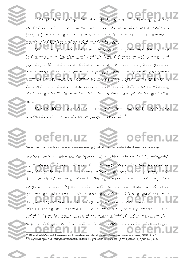 1066   yil   iyun   oyining   o’rtalariga   oid   bo’lgan   vaqf   hujjatining   guvohlik
berishicha,   Ibrohim   Tamg’achxon   tomonidan   Samarqandda   maxsus   kasalxona
(gospital)   ta’sis   etilgan.   Bu   kasalxonada   naqafat   bemorlar,   balki   kambag’al
qashshoq kishilar ham joylashishlari mumkin bo’lgan. 
Manbalarning  guvohlik  berishicha,  Samarqanddagi  jome’   masjidning  yonida
boshqa musulmon davlatlarida bo’lgani kabi katta shahar bozori va bozor maydoni
joylashgan.   Ma’lumki,   Eron   shaharlarida,   bozor   va   jome’   masjidning   yaqinida
jamoat maydoni bo’lib, bu yerda turli siyosiy, diniy va ijtimoiy-madaniy voqyealar
sodir   bo’lar   edi.   Masalan,   Navro’z   va   boshqa   diniy   bayramlar   nishonlangan 141
.
Afrosiyob   shaharchasidagi   istehkomdan   janub   tomonda   katta   tekis   maydonning
o’rni topilgan bo’lib, katta ehtimol bilan bu joy shahar «maydoni» bo’lgan bo’lsa
kerak. 
VIII   asr   ikkinchi   yarmidan   XII   asrga   qadar   Samarqand   shahrining   janubiy
chekkasida aholining faol o’rnashuvi jarayoni kuzatiladi 142
. 
Samarqandda musulmon ta’lim muassasalarining (maktab va madrasalar) shakllanishi va taraqqiyoti.
Madrasa   arabcha   «darasa»   («o rganmoq»)   so zidan   olingan   bo lib,   «o rganishʼ ʼ ʼ ʼ
joyi»   degan   ma noni   bildiradi.   Islom   vujudga   kelgan   birinchi   kunlardanoq	
ʼ
masjidlar qurila boshlagan. Lekin madrasalar qurilgan vaqtni aniq aytish qiyin. IX-
XIII   asrlarda   islom   diniga   e tiqod   qilinadigan   mamlakatlarda,   jumladan,   O rta	
ʼ ʼ
Osiyoda   tarqalgan.   Ayrim   olimlar   dastlabki   madrasa   Buxoroda   X   asrda
qurilganligini   ta kidlaydilar.  Narshaxiyning   yozishicha,   937   yilgi   yong inda  zarar	
ʼ ʼ
ko rgan «Forjak» madrasasi O rta Osiyodagi dastlabki madrasalardandir.	
ʼ ʼ
Madrasalarning   xon   madrasalari,   eshon   madrasalari,   xususiy   madrasalar   kabi
turlari   bo lgan.   Madrasa   muassislari   madrasani   ta minlash   uchun   maxsus   mulk   –	
ʼ ʼ
vaqf   ajratishgan   va   bu   mulkni   boshqaruvchi   mutavvalini   tayinlashgan.
141
 Kheirabadi Masoud. Iranian cities. Formation and development. Syracuse   university   press , 2000.  P .   77.
142
 Научный архив Института археологии имени Я.Гулямова АН РУз, фонд № 4, опись 1, дело 168, л. 6. 