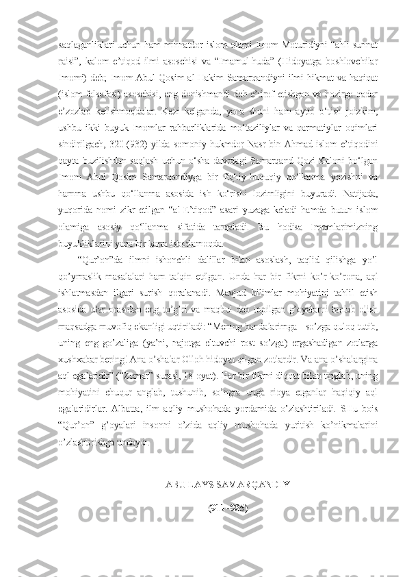 saqlaganliklari uchun ham minnatdor islom olami Imom Moturidiyni “ahli sunnat
raisi”,   kalom   e’tiqod   ilmi   asoschisi   va   “Imamul-huda”   (Hidoyatga   boshlovchilar
Imomi)  deb;  Imom  Abul  Qosim  al-Hakim  Samarqandiyni  ilmi  hikmat  va haqiqat
(islom falsafasi) asoschisi, eng donishmandi deb e’tirof etishgan va hozirga qadar
e’zozlab   kelishmoqdalar.   Kezi   kelganda,   yana   shuni   ham   aytib   o‘tish   joizkim,
ushbu   ikki   buyuk   Imomlar   rahbarliklarida   mo‘taziliylar   va   qarmatiylar   oqimlari
sindirilgach, 320 (932)  yilda somoniy hukmdor  Nasr  bin Ahmad islom  e’tiqodini
qayta   buzilishdan   saqlash   uchun   o‘sha   davrdagi   Samarqand   Qozi   Kaloni   bo‘lgan
Imom   Abul   Qosim   Samarqandiyga   bir   fiqhiy-huquqiy   qo‘llanma   yozishni   va
hamma   ushbu   qo‘llanma   asosida   ish   ko‘rishi   lozimligini   buyuradi.   Natijada,
yuqorida   nomi   zikr   etilgan   “al-E’tiqod”   asari   yuzaga   keladi   hamda   butun   islom
olamiga   asosiy   qo‘llanma   sifatida   tarqaladi.   Bu   hodisa   Imomlarimizning
buyukliklarini yana bir karra isbotlamoqda.
“Qur’on”da   ilmni   ishonchli   dalillar   bilan   asoslash,   taqlid   qilishga   yo’l
qo’ymaslik   masalalari   ham   talqin   etilgan.   Unda   har   bir   fikrni   ko’r-ko’rona,   aql
ishlatmasdan   ilgari   surish   qoralanadi.   Mavjud   bilimlar   mohiyatini   tahlil   etish
asosida   ular   orasidan   eng   to’g’ri   va   maqbul   deb   topilgan   g’oyalarni   tanlab   olish
maqsadga muvofiq ekanligi uqtiriladi: “Mening bandalarimga - so’zga quloq tutib,
uning   eng   go’zaliga   (ya’ni,   najotga   eltuvchi   rost   so’zga)   ergashadigan   zotlarga
xushxabar bering! Ana o’shalar Olloh hidoyat qilgan zotlardir. Va ana o’shalargina
aql egalaridir” (“Zumar” surasi, 18-oyat). Har bir fikrni diqqat bilan tinglab, uning
mohiyatini   chuqur   anglab,   tushunib,   so’ngra   unga   rioya   etganlar   haqiqiy   aql
egalaridirlar.   Albatta,   ilm   aqliy   mushohada   yordamida   o’zlashtiriladi.   SHu   bois
“Qur’on”   g’oyalari   insonni   o’zida   aqliy   mushohada   yuritish   ko’nikmalarini
o’zlashtirishga undaydi.
ABU LAYS SAMARQANDIY
(911–985) 