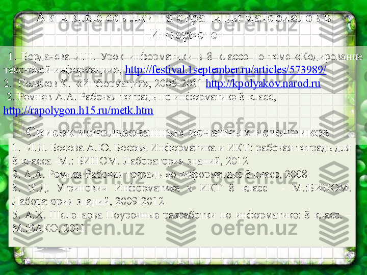 Активные ссылки на страницы материалов в 
Интернете
  1.  Бордачева  Л.Н.  Урок  информатики  в  8  классе  по  теме  «Кодирование 
текстовой информации»,  http://festival.1september.ru/articles/573989/
2.  Поляков К.  «Информация», 2006-2011  http :// kpolyakov . narod . ru
  2. Ремнев А.А. Рабочая тетрадь по информатике 8 класс, 
http://rapolygon.h15.ru/metk.htm
 
Список использованных печатных источников
1.  Л.Л. Босова А.Ю. Босова Информатика и ИКТ: рабочая тетрадь для 
8 класса -М.: БИНОМ. Лаборатория знаний, 2012
2. А.А. Ремнев Рабочая тетрадь по информатике 8 класс, 2008
3.  Н.Д.  Угринович  Информатика  и  ИКТ  8  класс    -  М.:БИНОМ. 
Лаборатория знаний, 2009-2012
5.  А.Х.  Шелепаева  Поурочные  разработки  по  информатике:  8  класс.  –
М.:ВАКО, 2011 