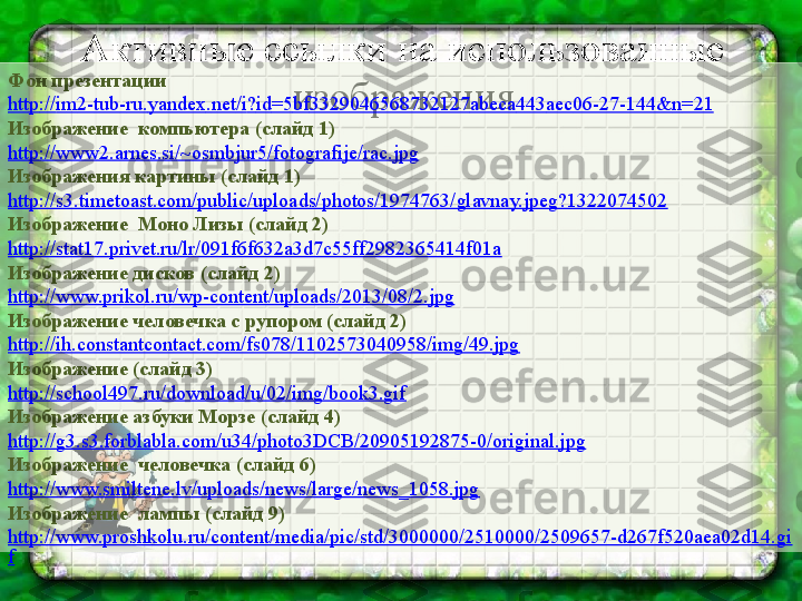 Активные ссылки на использованные 
изображенияФон презентации
http :// im 2- tub - ru . yandex . net / i ? id =5 bf 3329046568732127 abeca 443 aec 06-27-144& n =21
Изображение  компьютера (слайд 1)
http://www2.arnes.si/~osmbjur5/fotografije/rac.jpg
Изображения картины (слайд 1)
http://s3.timetoast.com/public/uploads/photos/1974763/glavnay.jpeg?1322074502
Изображение  Моно Лизы (слайд 2)
http://stat17.privet.ru/lr/091f6f632a3d7c55ff2982365414f01a
Изображение дисков (слайд 2)
http://www.prikol.ru/wp-content/uploads/2013/08/2.jpg
Изображение человечка с рупором (слайд 2)
http://ih.constantcontact.com/fs078/1102573040958/img/49.jpg
Изображение (слайд 3)
http://school497.ru/download/u/02/img/book3.gif
Изображение азбуки Морзе (слайд 4)
http://g3.s3.forblabla.com/u34/photo3DCB/20905192875-0/original.jpg
Изображение  человечка (слайд 6)
http://www.smiltene.lv/uploads/news/large/news_1058.jpg
Изображение  лампы (слайд 9)
http://www.proshkolu.ru/content/media/pic/std/3000000/2510000/2509657-d267f520aea02d14.gi
f 