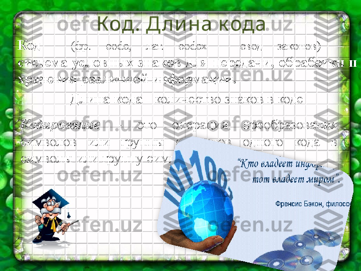 Код. Д ли на к ода
Длина кода  - количество знаков в кодеКод    (фр.  code,  лат.  codex  -  свод  законов)   – 
система  условных  знаков  для  передачи,  обработки  и 
хранения различной информации.
Кодирование  –  это  операция  преобразования 
символов  или  группы  символов  одного  кода  в 
символы или группу символов другого кода.  