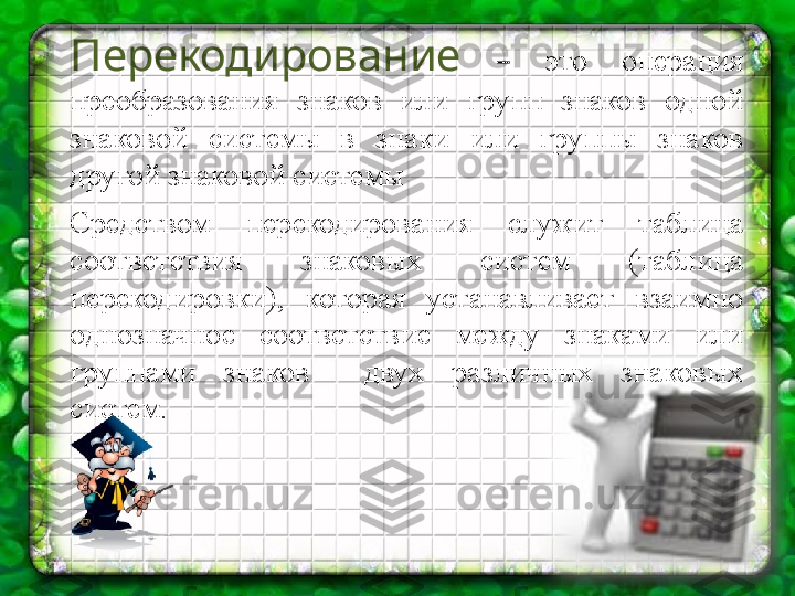 Перекодирование   –  это  операция 
преобразования  знаков  или  групп  знаков  одной 
знаковой  системы  в  знаки  или  группы  знаков 
другой знаковой системы
Средством  перекодирования  служит  таблица 
соответствия  знаковых  систем  (таблица 
перекодировки),  которая  устанавливает  взаимно 
однозначное  соответствие  между  знаками  или 
группами  знаков    двух  различных  знаковых 
систем. 