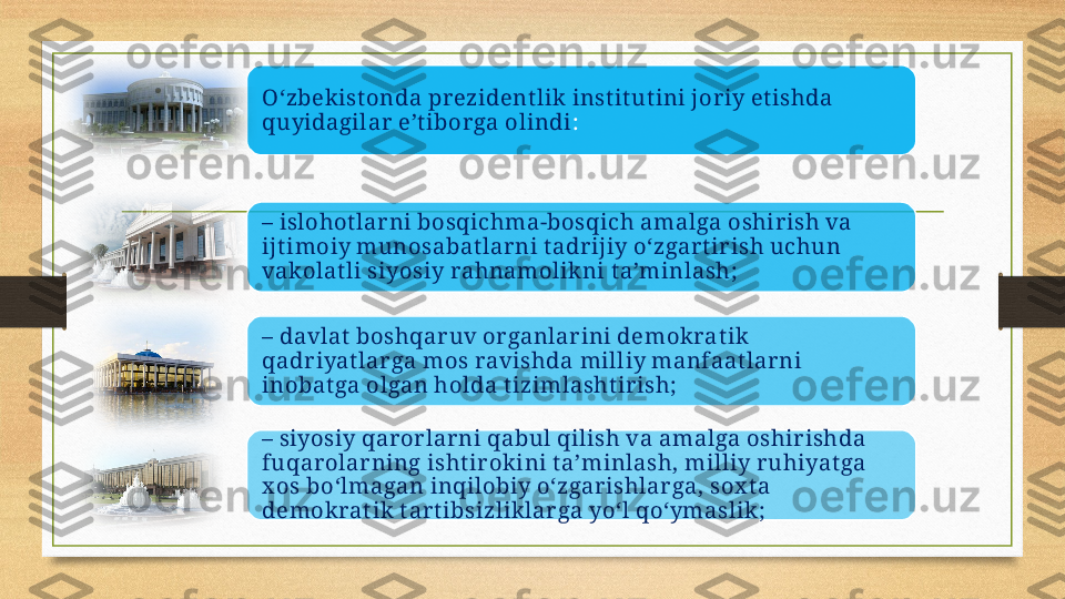 O‘zbekist onda prezident lik inst it ut ini joriy et ishda 
quyidagilar e’t iborga olindi :
–  islohot lar ni bosqichma-bosqich amalga oshirish va 
ijt imoiy munosabat larni t adr ijiy o‘zgart irish uchun 
vakolat li siyosiy rahnamolikni t a’minlash;
–  davlat  boshqaruv organlarini demokrat ik 
qadr iyat lar ga mos ravishda milliy manfaat larni 
inobat ga olgan holda t izimlasht irish;
–  siyosiy qar orlar ni qabul qilish va amalga oshirishda 
fuqar olarning isht irokini t a’minlash, milliy ruhiyat ga 
x os bo‘lmagan inqilobiy o‘zgarishlarga, sox t a 
demokrat ik  t art ibsizlik lar ga yo‘l qo‘ymaslik ;     