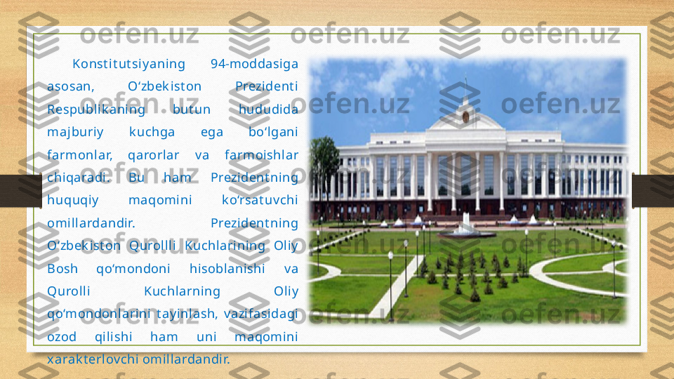 Konst i t ut si y ani ng  94-moddasi ga 
asosan,  O‘zbek ist on  Prezident i  
Respubl ik ani ng  but un  hududi da 
majburiy   k uchga  ega  bo‘l gani 
farmonlar,  qarorl ar  v a  farmoishlar 
chiqaradi.  Bu  ham  Prezident ning 
huquqiy   maqomi ni  k o‘rsat uv chi  
omill ardandir.  Prezident ning 
O‘zbek i st on  Qurollli   Kuchlarining  Oli y  
Bosh  qo‘mondoni  hisoblanishi   v a 
Quroll i  Kuchlarning  Oli y  
qo‘mondonl ari ni   t ay inlash,  v azifasidagi  
ozod  qi lishi  ham  uni  maqomini  
xarak t erlov chi omill ardandir. 