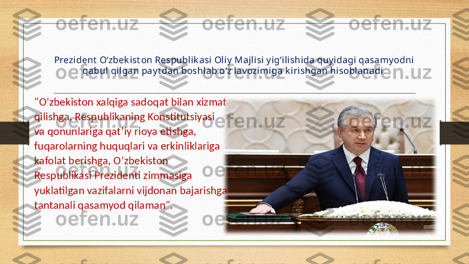 Prezident  O‘zbek ist on Respublik asi Oliy  Majlisi y ig‘ilishida quy idagi qasamy odni 
qabul qilgan pay t dan boshlab o‘z lav ozimiga k irishgan hisoblanadi 
"O‘zbekiston xalqiga sadoqat bilan xizmat 
qilishga, Respublikaning Konstitutsiyasi 
va qonunlariga qat’iy rioya etishga, 
fuqarolarning huquqlari va erkinliklariga 
kafolat berishga, O‘zbekiston 
Respublikasi Prezidenti zimmasiga 
yuklatilgan vazifalarni vijdonan bajarishga 
tantanali qasamyod qilaman".
  