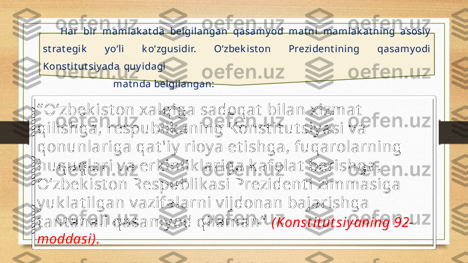 “ O‘zbek ist on xalqiga sadoqat  bilan xizmat  
qilishga, respublik aning Konst it ut siy asi v a 
qonunlariga qat 'iy  rioy a et ishga, fuqarolarning 
huquqlari v a erk inlik lariga k afolat  berishga, 
O‘zbek ist on Respublik asi Prezident i zimmasiga 
y uk lat ilgan v azifalarni v ijdonan bajarishga 
t ant anali qasamy od qilaman”   (Konst it ut siyaning 92-
moddasi). Har  bi r  maml ak at da  belgilangan  qasamy od  mat ni  maml ak at ning  asosiy  
st rat egik   y o‘li   k o‘zgusidir.  O‘zbek ist on  Prezi dent ining  qasamy odi 
Konst it ut siy ada  quy idagi 
mat nda belgi langan: 