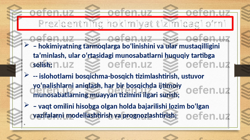 
–  hokimiyatning tarmoqlarga bo‘linishini va ular mustaqilligini 
ta’minlash, ular o‘rtasidagi munosabatlarni huquqiy tartibga 
solish;

--  islohotlarni bosqichma-bosqich tizimlashtirish, ustuvor 
yo‘nalishlarni aniqlash, har bir bosqichda ijtimoiy 
munosabatlarning muayyan tizimini ilgari surish;

–  vaqt omilini hisobga olgan holda bajarilishi lozim bo‘lgan 
vazifalarni modellashtirish va prognozlashtirish;
•
  Prezident ning hok imiy at  t izimidagi o‘rni 