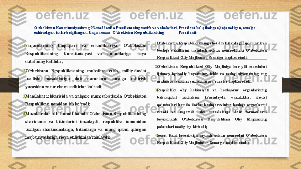 O‘zbekiston Konstitutsiyasining	 93-moddasida	 Prezidentning	 vazifa	 va	 vakolatlari,	 Prezident	 hal	 qiladigan,bajaradigan,	 amalga	 
oshiradigan	
 ishlar	 belgilangan.	  Unga	 asosan,	 O‘zbekiston	 Respublikasining	  Prezidenti:
1) Fuqarolarning	
 	huquqlari	 	va	 	erkinliklariga,	 	O‘zbekiston	 
Respublikasining	
 	Konstitutsiyasi	 	va	 	qonunlariga	 	rioya	 
etilishning	
 kafilidir;
2) O‘zbekiston
 	Respublikasining	 	muhofaza	 	etish,	 	milliy-davlat	 
tuzilishi	
 	masalalariga	 	doir	 	qarorlarni	 	amalga	 	oshirish	 
yuzasidan	
 zarur	 chora-tadbirlar	 ko‘radi;
3) Mamlakat	
 ichkarisida	 va	 xalqaro	 munosabatlarda	 O‘zbekiston	 
Respublikasi	
 nomidan	 ish	 ko‘radi;
4) Muzokaralar	
 olib	 boradi	 hamda	 O‘zbekiston	 Respublikasining	 
shartnoma	
 	va	 	bitimlarini	 	imzolaydi,	 	respublika	 	tomonidan	 
tuzilgan	
 shartnomalarga,	 bitimlarga	 va	 uning	 qabul	 qilingan	 
majburiyatlariga	
 rioya	 etilishini	 ta'minlaydi; 1) O‘zbekiston	
 Respublikasining	 chet	 davlatlardagi	 diplomatik	 va	 
boshqa	
 vakillarini	 tayinlash	 uchun	 nomzodlarni	 O‘zbekiston	 
Respublikasi	
 Oliy	 Majlisning	 Senatiga	 taqdim	 etadi;
2) O‘zbekiston	
 Respublikasi	 Oliy	 Majlisiga	 har	 yili	 mamlakat	 
ijtimoiy-iqtisodiy	
 hayotining,	 ichki	 va	 tashqi	 siyosatining	 eng	 
muhim	
 masalalari	 yuzasidan	 ma'ruzalar	 taqdim	 etadi;
3) Respublika	
 	oliy	 	hokimiyati	 	va	 	boshqaruv	 	organlarining	 
bahamjihat	
 	ishlashini	 	ta'minlaydi;	 	vazirliklar,	 	davlat	 
qo‘mitalari	
 hamda	 davlat	 boshqaruvining	 boshqa	 organlarini	 
tuzadi	
 	va	 	tugatadi,	 	shu	 	masalalarga	 	doir	 	farmonlarni	 
keyinchalik	
 	O‘zbekiston	 	Respublikasi	 	Oliy	 	Majlisining	 
palatalari	
 tasdig‘iga	 kiritadi;
4) Senat	
 Raisi	 lavozimiga	 saylash	 uchun	 nomzodni	 O‘zbekiston	 
Respublikasi	
 Oliy	 Majlisining	 Senatiga	 taqdim	 etadi; 