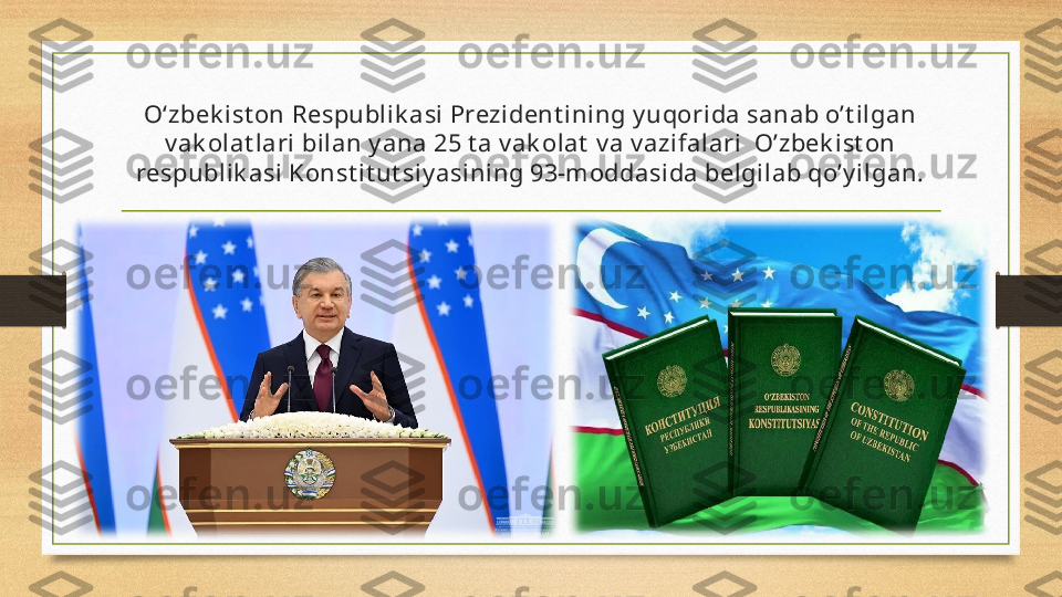 O‘zbek ist on Respubli k asi Prezident ining y uqorida sanab o’t ilgan 
v ak olat lari  bilan y ana 25 t a v ak olat  v a v azi falari  O’zbek ist on 
respublik asi  Konst it ut si y asi ning 93-moddasida belgil ab qo’y ilgan. 