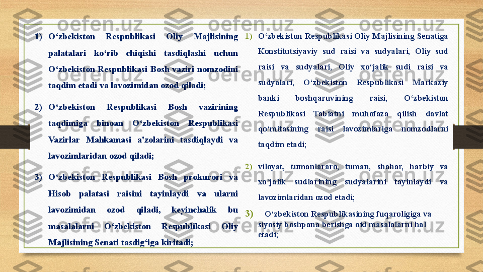 1) O‘zbekiston Respublikasi	 Oliy	 Majlisining	 Senatiga	 
Konstitutsiyaviy	
 sud	 raisi	 va	 sudyalari,	 Oliy	 sud	 
raisi	
 	va	 	sudyalari,	 	Oliy	 	xo‘jalik	 	sudi	 	raisi	 	va	 
sudyalari,	
 	O‘zbekiston	 	Respublikasi	 	Markaziy	 
banki	
 	boshqaruvining	 	raisi,	 	O‘zbekiston	 
Respublikasi	
 	Tabiatni	 	muhofaza	 	qilish	 	davlat	 
qo‘mitasining	
 	raisi	 	lavozimlariga	 	nomzodlarni	 
taqdim	
 etadi;
2) viloyat,
 	tumanlararo,	 	tuman,	 	shahar,	 	harbiy	 	va	 
xo‘jalik	
 	sudlarining	 	sudyalarini	 	tayinlaydi	 	va	 
lavozimlaridan	
 ozod	 etadi;
3)  	
   O‘zbekiston	 Respublikasining	 fuqaroligiga	 va	 
siyosiy	
 boshpana	 berishga	 oid	 masalalarni	 hal	 
etadi;1) O‘zbekiston	
 	Respublikasi	 	Oliy	 	Majlisining	 
palatalari	
 	ko‘rib	 	chiqishi	 	tasdiqlashi	 	uchun	 
O‘zbekiston	
 Respublikasi	 Bosh	 vaziri	 nomzodini	 
taqdim	
 etadi	 va	 lavozimidan	 ozod	 qiladi;
2) O‘zbekiston	
 	Respublikasi	 	Bosh	 	vazirining	 
taqdimiga	
 	binoan	 	O‘zbekiston	 	Respublikasi	 
Vazirlar	
 	Mahkamasi	 	a'zolarini	 	tasdiqlaydi	 	va	 
lavozimlaridan	
 ozod	 qiladi;
3) O‘zbekiston	
 	Respublikasi	 	Bosh	 	prokurori	 	va	 
Hisob	
 	palatasi	 	raisini	 	tayinlaydi	 	va	 	ularni	 
lavozimidan	
 	ozod	 	qiladi,	 	keyinchalik	 	bu	 
masalalarni	
 	O‘zbekiston	 	Respublikasi	 	Oliy	 
Majlisining	
 Senati	 tasdig‘iga	 kiritadi; 