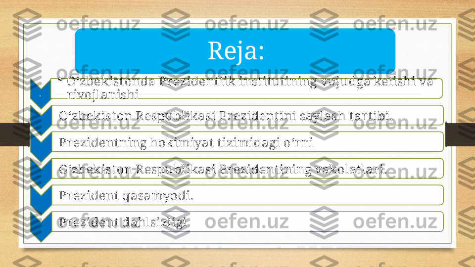 Reja:
.  •
O‘zbekist onda Pr ezident lik instit ut ining vujudga kelishi va 
rivojlanishi
O‘zbekist on R espublikasi Pr ezident ini saylash t ar tibi.
Pr ezident ning hokimiyat  t izimidagi o‘r ni
O‘zbekist on R espublikasi Pr ezident ining vakolat lar i. 
Pr ezident  qasamyodi.
Pr ezident  dahlsizligi       