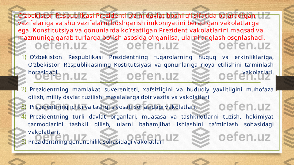 O‘zbek ist on Respublik asi Prezi dent i o‘zini dav lat  boshlig‘i sifat ida bajaradigan 
v azifal ariga v a shu v azifalarni  boshqari sh imk oniy at ini beradigan v ak olat l arga 
ega. Konst it ut si y a v a qonunlarda k o‘rsat ilgan Prezident  v ak olat lari ni maqsad v a 
mazmuni ga qarab t urlarga bo‘li sh asosida o‘rganil sa, ularni angl ash osonlashadi.
1)   O‘zbek ist on  Respublik asi  Prezident ning  fuqarolarning  huquq  v a  erk inlik lariga, 
O‘zbek ist on  Respublik asining  Kost it ut siy asi  v a  qonunlariga  rioy a  et ilishini  t a'minlash 
borasidagi  v ak olat lari.
2)   Prezident ning  mamlak at   suv erenit et i,  xafsizligini  v a  hududiy   y axlit ligini  muhofaza 
qilish, milliy  dav lat  t uzilishi masalalarga doir v azifa v a v ak olat lari
3)   Prezident ning ichk i v a t ashqi siy osat i sohasidagi v ak olat lari.
4)   Prezident ning  t urli  dav lat   organlari,  muasasa  v a  t ashk ilot larni  t uzish,  hok imiy at  
t armoqlarini  t ashk il  qilish,  ularni  bahamjihat   ishlashini  t a'minlash  sohasidagi 
v ak olat lari.
5) Prezident ning qonunchilik  sohasidagi v ak olat lari   