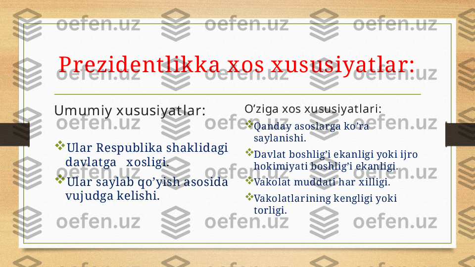 Pr ezident likka x os x ususiyat lar :
Umumiy  xususiy at lar:
  

Ular  Respublik a shak lidagi 
davlat ga   x osligi.

Ular  saylab qo’yish asosida 
vujudga kelishi. O’ziga xos xususiy at lari:

Qanday asoslar ga ko’ra 
saylanishi.

Davlat  boshlig’i ek anligi yok i ijr o 
hok imiyat i boshlig’i ek anligi.

Vakolat muddati har  x illigi.

Vakolatlar ining kengligi yok i 
tor ligi . 