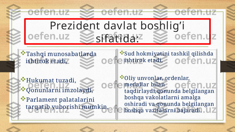 Prezident  dav lat  boshlig’i 
sifat ida:

Tashqi munosabat lar da 
isht ir ok et adi,

Hukumat  t uzadi,

Qonunlar ni imzolaydi,

Par lament  palat alar ini 
t ar qat ib yubor ishi mumkin, 
Sud hokmiyat ini t ashkil qilishda 
isht irok et adi,

Oliy unvonlar, ordenlar, 
medallar bilan 
t aqdirlaydi,qonunda belgilangan 
boshqa vakolatlarni amalga 
oshiradi va qonunda belgilangan 
boshqa vazifalarni bajaradi. 