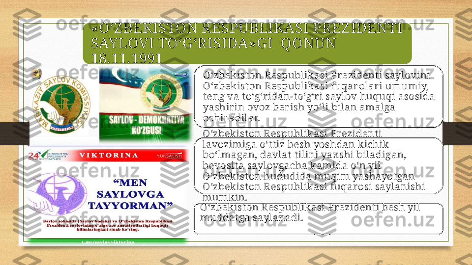 «O‘Z BEKISTON RESPUBLIKASI PREZ IDENTI
SAY LOVI TO‘G ‘RISIDA»G I   Q ONUN   
18.11.1991
O‘zbek ist on R espublik asi Prezident i saylovini 
O‘zbek ist on R espublik asi fuqar olari umumiy, 
t eng va t o‘g‘r idan-t o‘g‘r i saylov huquqi asosida 
yashir in ovoz berish yo‘li bilan amalga 
oshiradilar. 
O‘zbek ist on R espublik asi Prezident i 
lavozimiga o‘t t iz besh yoshdan kichik  
bo‘lmagan, davlat  t ilini yax shi biladigan, 
bevosit a saylovgacha kamida o‘n yil 
O‘zbek ist on hududida muqim yashayot gan 
O‘zbek ist on R espublik asi fuqar osi saylanishi 
mumkin. 
O‘zbek ist on R espublik asi Prezident i besh yil 
muddat ga saylanadi.  