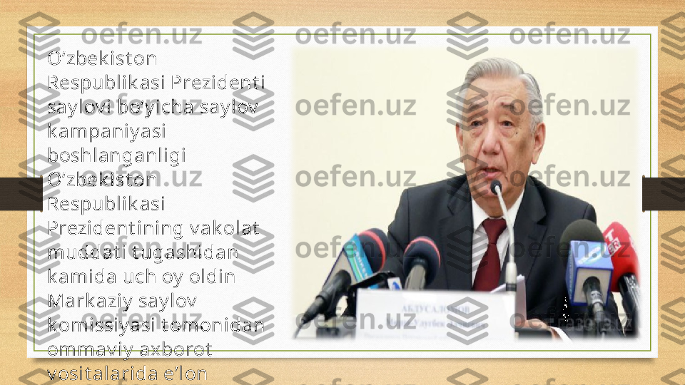 O‘zbek ist on 
Respublik asi Prezident i 
say lov i bo‘y icha say lov  
k ampaniy asi 
boshlanganligi 
O‘zbek ist on 
Respublik asi 
Prezident ining v ak olat  
muddat i t ugashidan 
k amida uch oy  oldin 
Mark aziy  say lov  
k omissiy asi t omonidan 
ommav iy  ax borot  
v osit alarida e’lon 
qilinadi. 