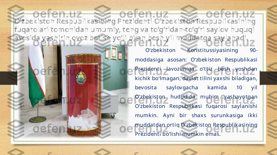 O‘zbek ist on Respublik asining Prezident i O‘zbek ist on Respublik asining 
fuqarolari t omonidan umumiy, t eng v a t o‘g‘ridan-t o‘g‘ri say lov  huquqi 
asosida y ashirin ov oz berish y o‘li bilan besh y il muddat ga say lanadi. 
O‘zbek ist on  Konst i t ussi y asining  90-
moddasiga  asosan:  O‘zbek ist on  Respublik asi 
Prezi dent i  l av ozimi ga  o‘t t iz  besh  y oshdan 
k ichik  bo‘lmagan, dav lat  t ilini y ax shi biladi gan, 
bev osi t a  say lov gacha  k amida  10  y il 
O‘zbek ist on  hududida  muhim  y ashay ot gan 
O‘zbek ist on  Respubli k asi  fuqarosi   say lanishi 
mumk in.  A y ni   bir  shax s  surunk asiga  i k k i 
muddat dan ort iq O‘zbek ist on Respublik asining 
Prezi dent i bo‘lishi mumk in emas. 