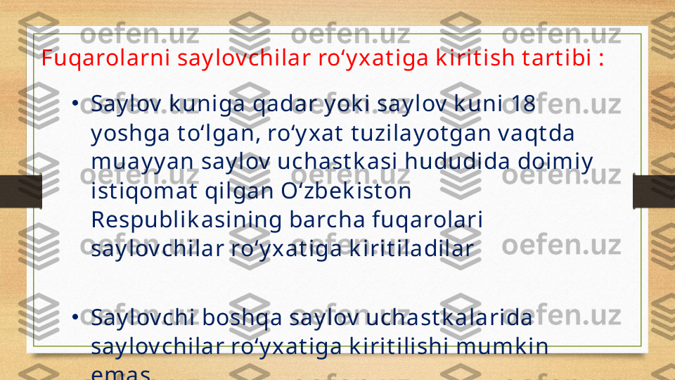 Fuqarolarni say lov chilar ro‘y xat iga k irit ish t art ibi :
•
Say lov  k uniga qadar y ok i say lov  k uni  1 8 
y oshga t o‘lgan, ro‘y xat  t uzilay ot gan v aqt da 
muay y an say lov  uchast k asi hududida doimiy  
ist iqomat  qilgan O‘zbek ist on 
Respublik asining barcha fuqarolari 
say lov chilar ro‘y xat iga k irit iladilar
•
Say lov chi boshqa say lov  uchast k alarida 
say lov chilar ro‘y xat iga k irit ilishi mumk in 
emas. 