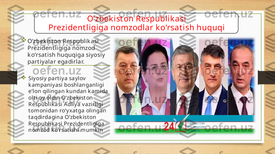 O‘zbek ist on Respublik asi
Prezident ligiga nomzodlar k o‘rsat ish huquqi

O‘zbek ist on Respublik asi 
Prezident ligiga nomzod 
k o‘rsat ish huquqiga siy osiy  
part iy alar egadirlar.

Siy osiy  part iy a say lov  
k ampaniy asi boshlanganligi 
e’lon qilingan k undan k amida 
olt i oy  oldin O‘zbek ist on 
Respublik asi A dliy a v azirligi 
t omonidan ro‘y x at ga olingan 
t aqdirdagina O‘zbek ist on 
Respublik asi Prezident ligiga 
nomzod k o‘rsat ishi mumk in 