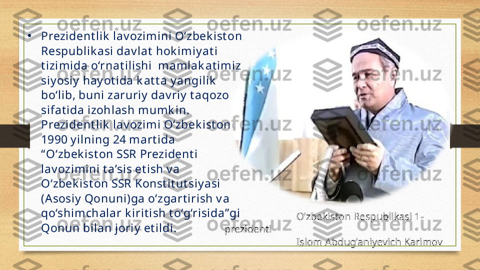 •
P rezident lik  lav ozim ini O‘zbek ist on 
Respublik asi dav lat  hok im iy at i 
t izim ida o‘rnat ilishi  m am lak at im iz 
siy osiy  hay ot ida k at t a y angilik  
bo‘lib, buni zaruriy  dav riy  t aqozo 
sifat ida izohlash mumk in. 
Prezident lik  lav ozimi O‘zbek ist onda 
1990 y ilning 24 m art ida 
“ O‘zbek ist on SSR Prezident i 
lav ozimini t a’sis et ish v a 
O‘zbek ist on SSR Konst it ut siy asi 
(Asosiy  Qonuni)ga o‘zgart irish v a 
qo‘shim chalar k irit ish t o‘g‘risida” gi 
Qonun bilan joriy  et ildi.  O’zbekiston Respublikasi 1-
prezidenti 
Islom Abdug’aniyevich Karimov 