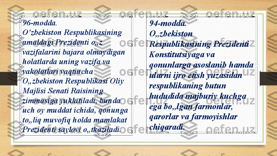 96-modda. 
O’zbekiston Respublikasining 
amaldagi Prezidenti o„z 
vazifalarini bajara olmaydigan 
holatlarda uning vazifa va 
vakolatlari vaqtincha 
O„zbekiston Respublikasi Oliy 
Majlisi Senati Raisining 
zimmasiga yuklatiladi, bunda 
uch oy muddat ichida, qonunga 
to„liq muvofiq holda mamlakat 
Prezidenti saylovi o„tkaziladi.  94-modda. 
O„zbekiston 
Respublikasining Prezidenti 
Konstitutsiyaga va 
qonunlarga asoslanib hamda 
ularni ijro etish yuzasidan 
respublikaning butun 
hududida majburiy kuchga 
ega bo„lgan farmonlar, 
qarorlar va farmoyishlar 
chiqaradi.  