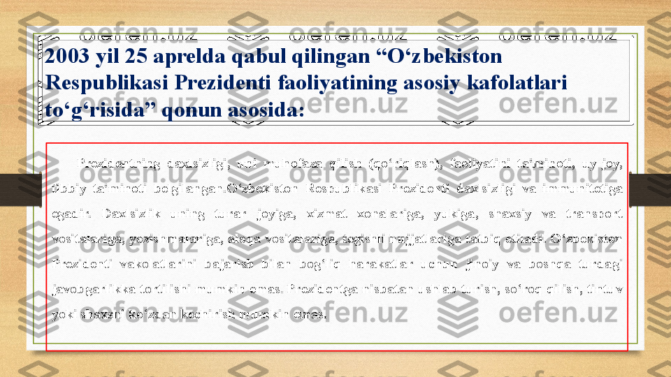 2003 yil	 25	 aprelda	 qabul	 qilingan	 “O‘zbekiston	 
Respublikasi	
 Prezidenti	 faoliyatining	 asosiy	 kafolatlari	 
to‘g‘risida”	
 qonun	 asosida :
Prezidentning	
 daxlsizligi,	 uni	 muhofaza	 qilish	 (qo‘riqlash),	 faoliyatini	 ta'minoti,	 uy-joy,  
tibbiy   ta'minoti	
 belgilangan. O‘zbekiston	 Respublikasi	 Prezidenti	 daxlsizligi	 va	 immunitetiga	 
egadir.	
 	Daxlsizlik	 	uning	 	turar	 	joyiga,	 	xizmat	 	xonalariga,	 	yukiga,	 	shaxsiy	 	va	 	transport	 
vositalariga,	
 yozishmalariga,	 aloqa	 vositalariga,	 tegishli	 hujjatlariga	 tatbiq	 etiladi.	 O‘zbekiston	 
Prezidenti	
 	vakolatlarini	 	bajarish	 	bilan	 	bog‘liq	 	harakatlar	 	uchun	 	jinoiy	 	va	 	boshqa	 	turdagi	 
javobgarlikka	
 tortilishi	 mumkin	 emas.   Prezidentga	 nisbatan	 ushlab	 turish,	 so‘roq	 qilish,	 tintuv	 
yoki	
 shaxsni	 ko‘zdan	 kechirish	 mumkin	 emas. 