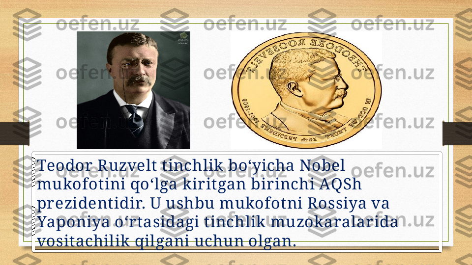 Teodor  Ruzvelt t inchlik  boʻyicha Nobel 
mukofot ini qoʻlga k ir itgan bir inchi AQSh 
pr ezident idir. U ushbu mukofotni Rossiya va 
Yaponiya o‘r t asidagi t inchlik  muzok aralar ida 
vosit achilik  qilgani uchun olgan. 