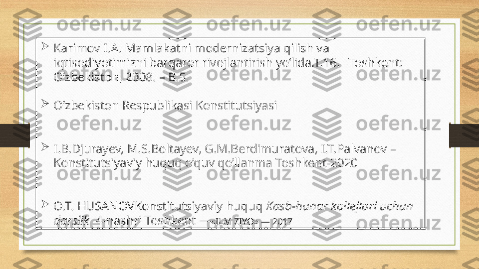 
Karimov I.A. Mamlakatni modernizatsiya qilish va 
iqtisodiyotimizni barqaror rivojlantirish yo‘lida.T.16. –Toshkent: 
O‘zbekiston, 2008. – B.5.

O’zbekiston Respublikasi Konstitutsiyasi 

I.B.Djurayev, M.S.Boltayev, G.M.Berdimuratova, I.T.Palvanov – 
Konstitutsiyaviy huquq o’quv qo’llanma Toshkent-2020

O.T. HUSANOVKonstitutsiyaviy huquq  Kasb-hunar kollejlari uchun 
darslik   4-nashri Toshkent — «ILM ZIYO» — 2017 