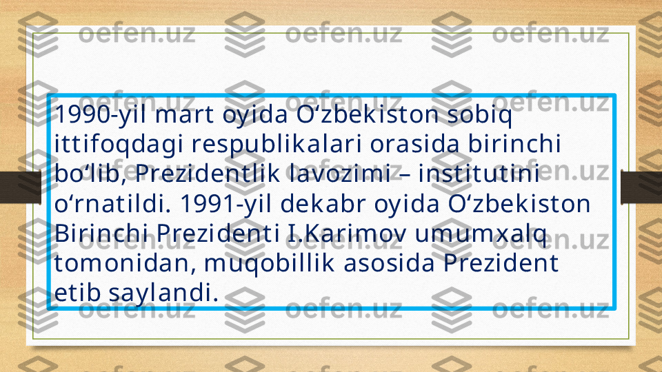 1990-y il mart  oy ida O‘zbek ist on sobiq 
it t ifoqdagi respublik alari orasida birinchi 
bo‘lib, Prezident lik  lav ozimi – inst it ut ini 
o‘rnat ildi.  1991-y il dek abr oy ida O‘zbek ist on 
Birinchi Prezident i I .Karimov  umumxalq 
t omonidan, muqobillik  asosida Prezident  
et ib say landi. 