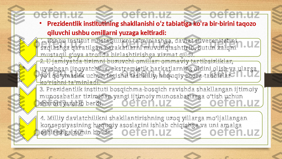 1. Ushbu inst it ut  must aqillikni t a’minlashga, davlat  suverenit et ini 
saqlashga qarat ilgan harakat larni muvofi qlasht ir ib, but un x alqni 
must aqil g‘oya at r ofi da birlasht irishga x izmat  qildi.
2. U jamiyat da t izimni buzuvchi omillar: ommaviy t ar t ibsizliklar, 
uyushgan jinoyat chilik, ekst remist ik  har kat lar ning oldini olish va ular ga 
yo‘l qo‘ymaslik uchun t egishli t ashk iliy, huquqiy chora-t adbir lar  
ko‘rishni t a’minladi.
3. Prezident lik inst it ut i bosqichma-bosqich ravishda shakllangan ijt imoiy 
munosabat lar t izimidan yangi ijt imoiy munosabat larga o‘t ish uchun 
sharoit  yarat ib ber di.
4. Milliy davlat chilikni shak llant irishning uzoq yillar ga mo‘ljallangan 
konsepsiyasining huquqiy asoslarini ishlab chiqishga va uni amalga 
oshir ishga zamin bo‘ldi.•
Prezidentlik institutining shakllanishi o‘z tabiatiga ko‘ra bir-birini taqozo 
qiluvchi ushbu omillarni yuzaga keltiradi:     