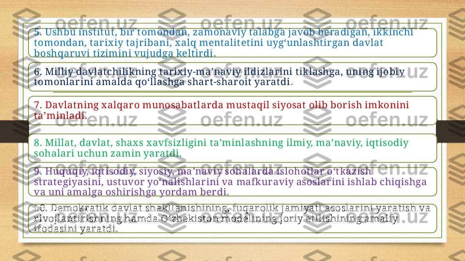 5. Ushbu inst it ut , bir  t omondan, zamonaviy t alabga javob beradigan, ikkinchi 
t omondan, t arix iy t ajribani, x alq ment alit et ini uyg‘unlasht ir gan davlat  
boshqaruvi t izimini vujudga kelt irdi .
6. Milliy davlat chilikning t ar ix iy-ma’naviy ildizlarini t iklashga, uning ijobiy 
t omonlarini amalda qo‘llashga shar t -sharoit  yarat di .
7. Davlat ning x alqar o munosabat larda must aqil siyosat  olib borish imkonini 
t a’minladi.
8. Millat , davlat , shax s x avfsizligini t a’minlashning ilmiy, ma’naviy, iqt isodiy 
sohalar i uchun zamin yarat di.
9. Huquqiy, iqt isodiy, siyosiy, ma’naviy sohalarda islohot lar o‘t kazish 
st rat egiyasini, ust uvor yo‘nalishlar ini va mafk uraviy asoslar ini ishlab chiqishga 
va uni amalga oshirishga yordam ber di .
10. Demokrat ik davlat  shakllanishining, fuqarolik jamiyat i asoslarini yarat ish va 
rivojlant irishning hamda O‘zbekist on modelining joriy et ilishining amaliy 
ifodasini yarat di. 