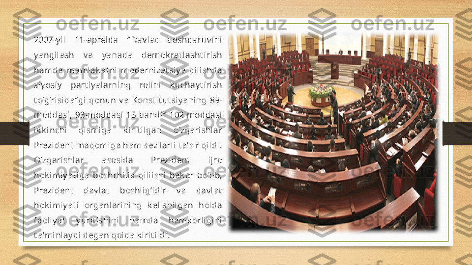 2007-y il  11-aprelda  “ Dav lat   boshqaruv ini 
y angilash  v a  y anada  demok rat lasht irish 
hamda  mamlak at ni  modernizat siy a  qilishda 
siy osiy   part iy alarning  rolini  k uchay t irish 
t o‘g‘risida” gi  qonun  v a  Konst it ut siy aning  89-
moddasi,  93-moddasi  15  bandi”   102-moddasi 
ik k inchi  qismiga  k irit ilgan  o‘zgarishlar 
Prezident  maqomiga ham sezilarli t a'sir qildi. 
O‘zgarishlar  asosida  Prezident   ijro 
hok imiy at iga  boshchilik   qiliishi  bek or  bo‘lib, 
Prezident   dav lat   boshlig‘idir  v a  dav lat  
hok imiy at i  organlarining  k elishilgan  holda 
faoliy at   y urit ishini  hamda  hamk orligini 
t a'minlay di degan qoida k irit ildi. 